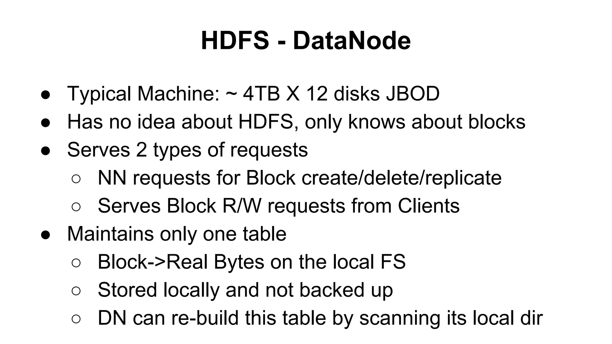 HDFS - DataNode
● Typical Machine: ~ 4TB X 12 disks JBOD
● Has no idea about HDFS, only knows about blocks
● Serves 2 types of requests
○ NN requests for Block create/delete/replicate
○ Serves Block R/W requests from Clients
● Maintains only one table
○ Block->Real Bytes on the local FS
○ Stored locally and not backed up
○ DN can re-build this table by scanning its local dir

 