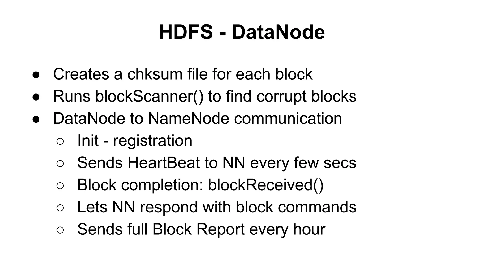 HDFS - DataNode
● Creates a chksum file for each block
● Runs blockScanner() to find corrupt blocks
● DataNode to NameNode communication
○ Init - registration
○ Sends HeartBeat to NN every few secs
○ Block completion: blockReceived()
○ Lets NN respond with block commands
○ Sends full Block Report every hour

 