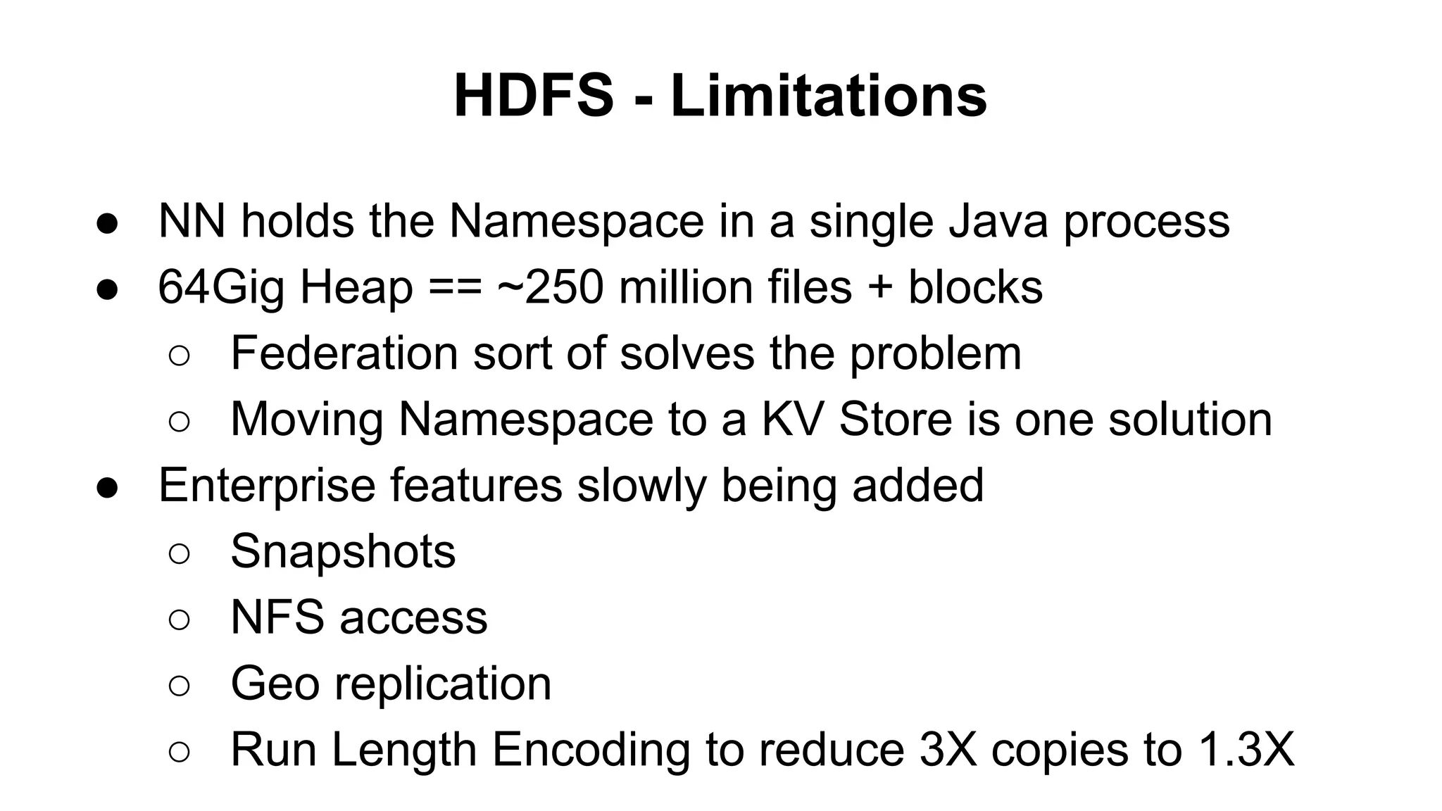 HDFS - Limitations
● NN holds the Namespace in a single Java process
● 64Gig Heap == ~250 million files + blocks
○ Federation sort of solves the problem
○ Moving Namespace to a KV Store is one solution
● Enterprise features slowly being added
○ Snapshots
○ NFS access
○ Geo replication
○ Run Length Encoding to reduce 3X copies to 1.3X

 