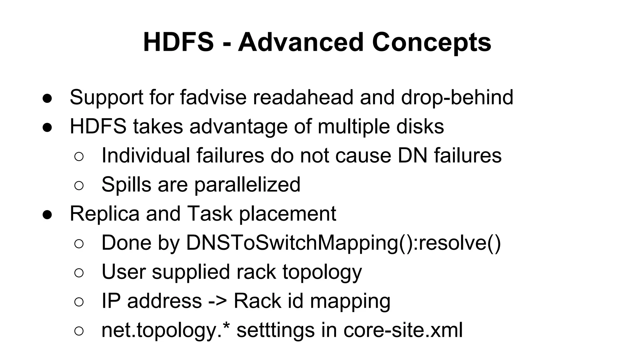 HDFS - Advanced Concepts
● Support for fadvise readahead and drop-behind
● HDFS takes advantage of multiple disks
○ Individual failures do not cause DN failures
○ Spills are parallelized
● Replica and Task placement
○ Done by DNSToSwitchMapping():resolve()
○ User supplied rack topology
○ IP address -> Rack id mapping
○ net.topology.* setttings in core-site.xml

 