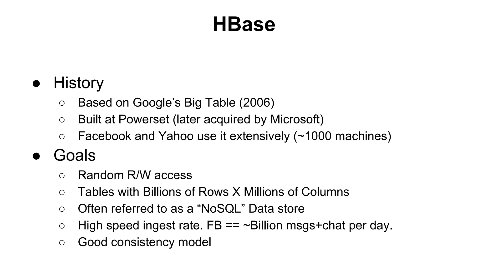 HBase
● History
○
○
○

Based on Google’s Big Table (2006)
Built at Powerset (later acquired by Microsoft)
Facebook and Yahoo use it extensively (~1000 machines)

● Goals
○
○
○
○
○

Random R/W access
Tables with Billions of Rows X Millions of Columns
Often referred to as a “NoSQL” Data store
High speed ingest rate. FB == ~Billion msgs+chat per day.
Good consistency model

 