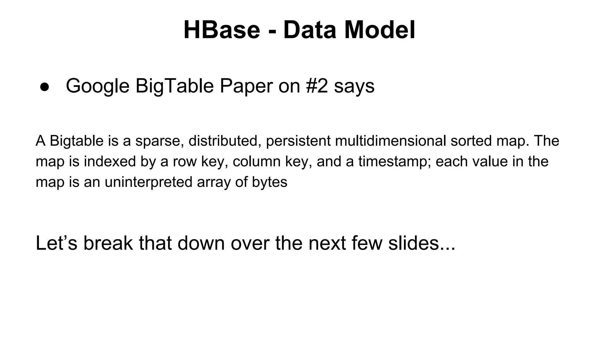HBase - Data Model
● Google BigTable Paper on #2 says
A Bigtable is a sparse, distributed, persistent multidimensional sorted map. The
map is indexed by a row key, column key, and a timestamp; each value in the
map is an uninterpreted array of bytes

Let’s break that down over the next few slides...

 