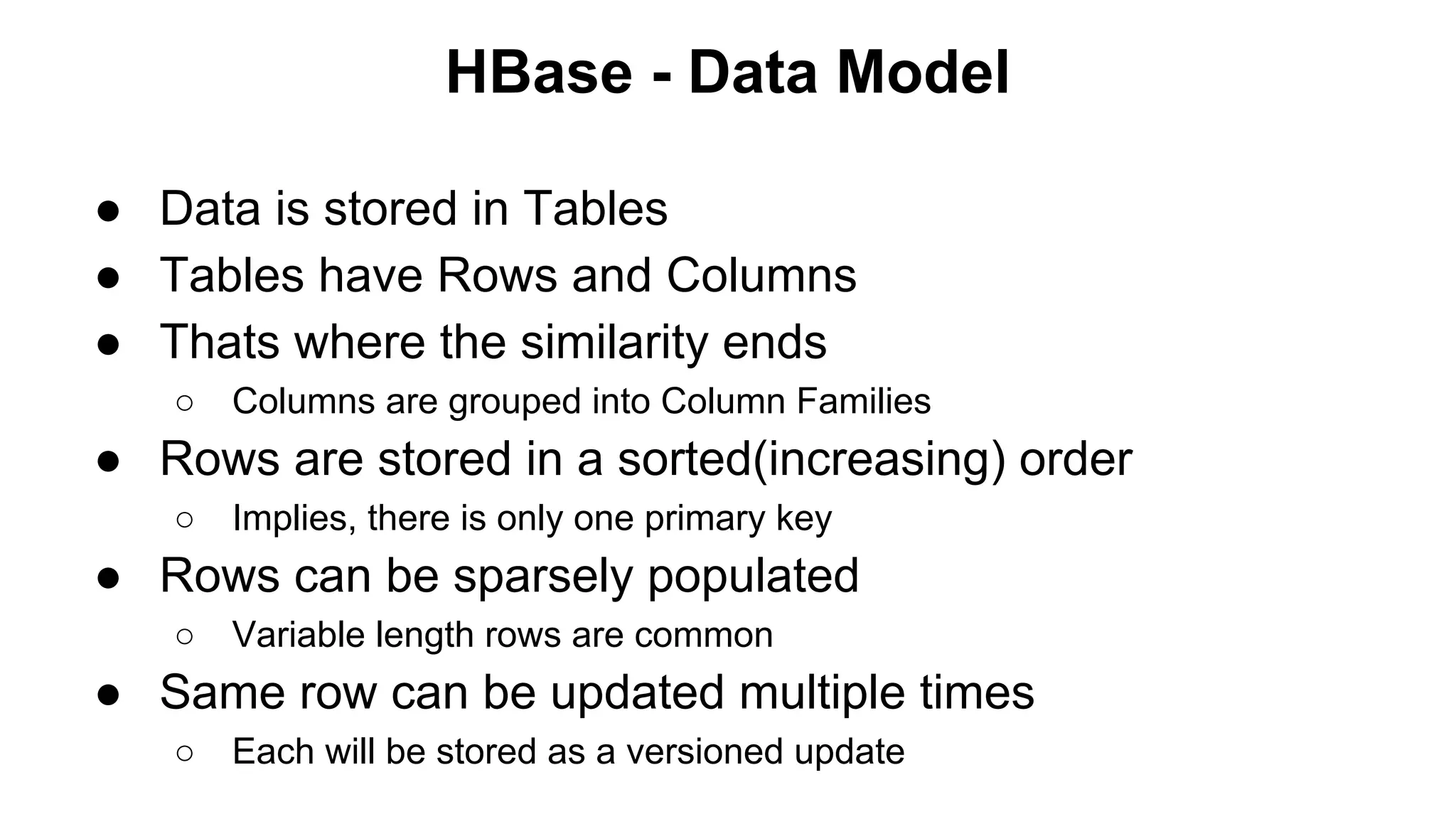 HBase - Data Model
● Data is stored in Tables
● Tables have Rows and Columns
● Thats where the similarity ends
○

Columns are grouped into Column Families

● Rows are stored in a sorted(increasing) order
○

Implies, there is only one primary key

● Rows can be sparsely populated
○

Variable length rows are common

● Same row can be updated multiple times
○

Each will be stored as a versioned update

 