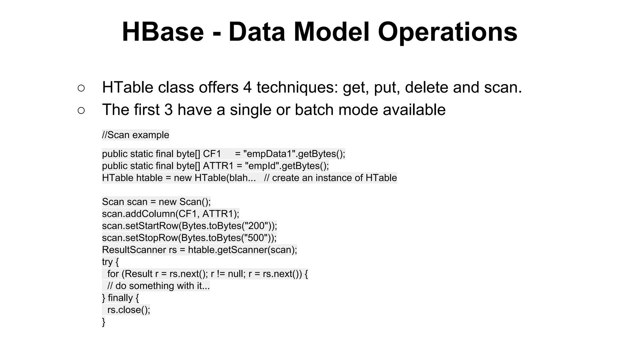 HBase - Data Model Operations
○
○

HTable class offers 4 techniques: get, put, delete and scan.
The first 3 have a single or batch mode available
//Scan example
public static final byte[] CF1 = "empData1".getBytes();
public static final byte[] ATTR1 = "empId".getBytes();
HTable htable = new HTable(blah... // create an instance of HTable
Scan scan = new Scan();
scan.addColumn(CF1, ATTR1);
scan.setStartRow(Bytes.toBytes("200"));
scan.setStopRow(Bytes.toBytes("500"));
ResultScanner rs = htable.getScanner(scan);
try {
for (Result r = rs.next(); r != null; r = rs.next()) {
// do something with it...
} finally {
rs.close();
}

 
