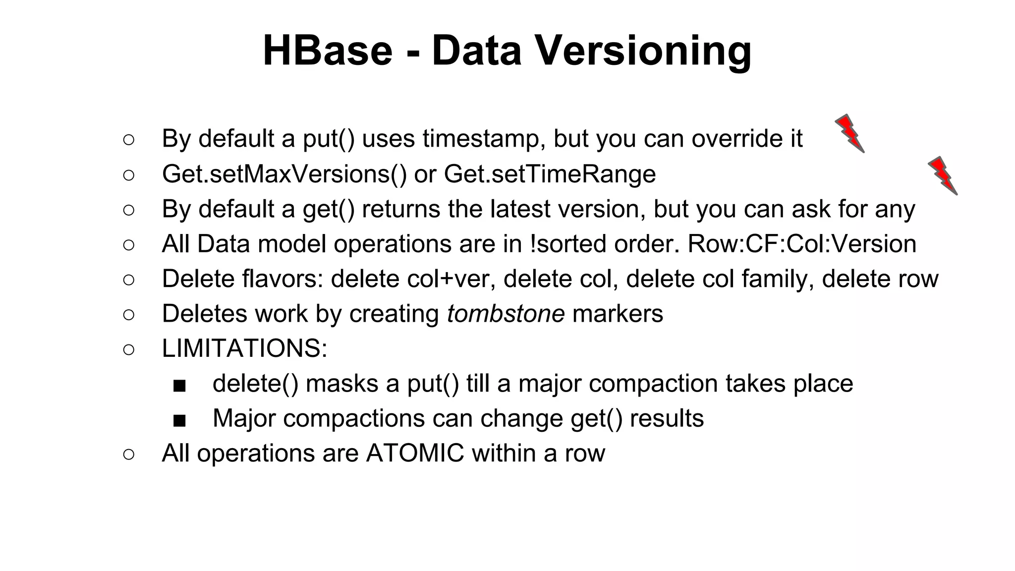 HBase - Data Versioning
○
○
○
○
○
○
○

○

By default a put() uses timestamp, but you can override it
Get.setMaxVersions() or Get.setTimeRange
By default a get() returns the latest version, but you can ask for any
All Data model operations are in !sorted order. Row:CF:Col:Version
Delete flavors: delete col+ver, delete col, delete col family, delete row
Deletes work by creating tombstone markers
LIMITATIONS:
■ delete() masks a put() till a major compaction takes place
■ Major compactions can change get() results
All operations are ATOMIC within a row

 