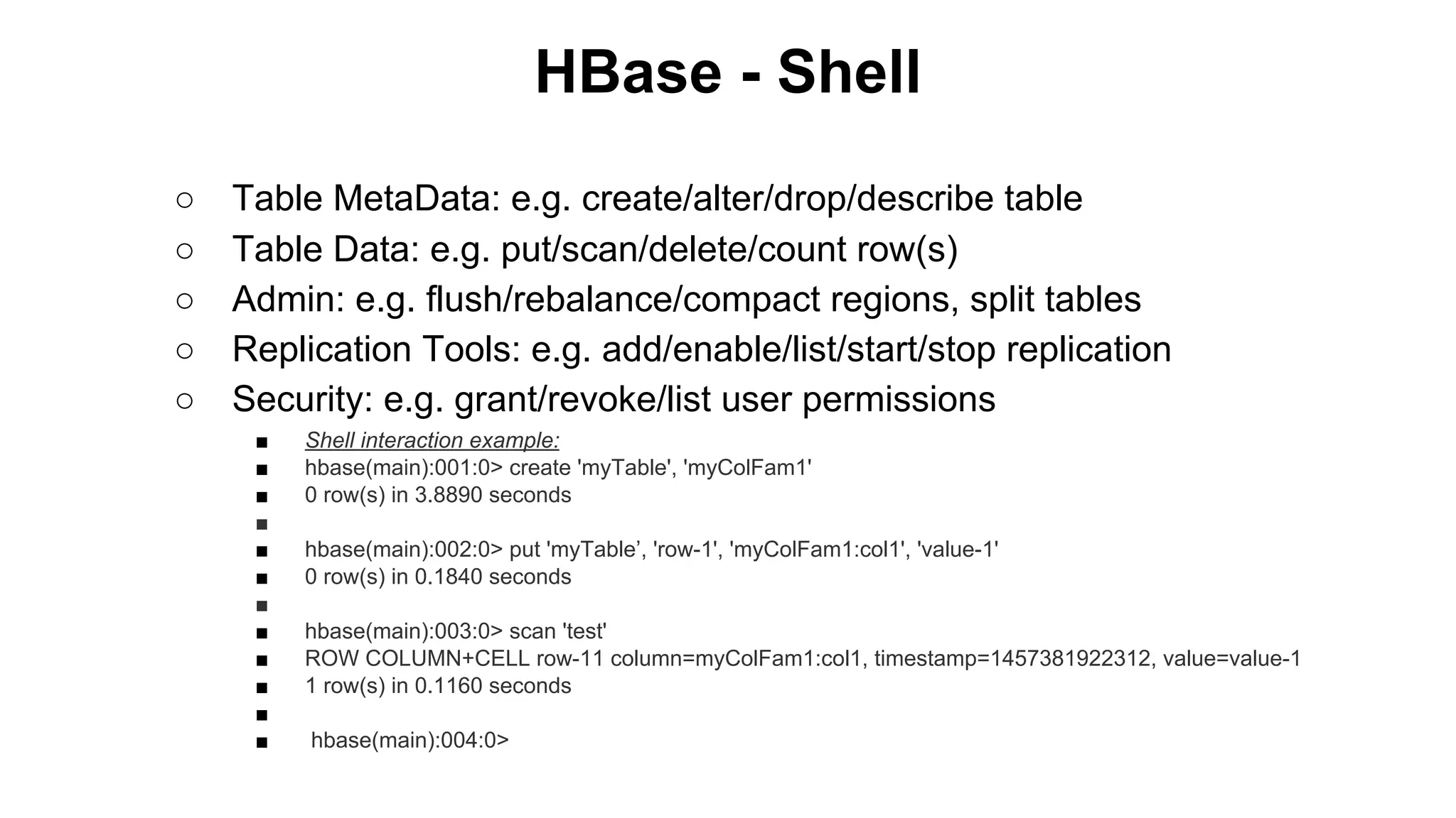 HBase - Shell
○
○
○
○
○

Table MetaData: e.g. create/alter/drop/describe table
Table Data: e.g. put/scan/delete/count row(s)
Admin: e.g. flush/rebalance/compact regions, split tables
Replication Tools: e.g. add/enable/list/start/stop replication
Security: e.g. grant/revoke/list user permissions
■
■
■
■
■
■
■
■
■
■
■
■

Shell interaction example:
hbase(main):001:0> create 'myTable', 'myColFam1'
0 row(s) in 3.8890 seconds
hbase(main):002:0> put 'myTable’, 'row-1', 'myColFam1:col1', 'value-1'
0 row(s) in 0.1840 seconds
hbase(main):003:0> scan 'test'
ROW COLUMN+CELL row-11 column=myColFam1:col1, timestamp=1457381922312, value=value-1
1 row(s) in 0.1160 seconds
hbase(main):004:0>

 