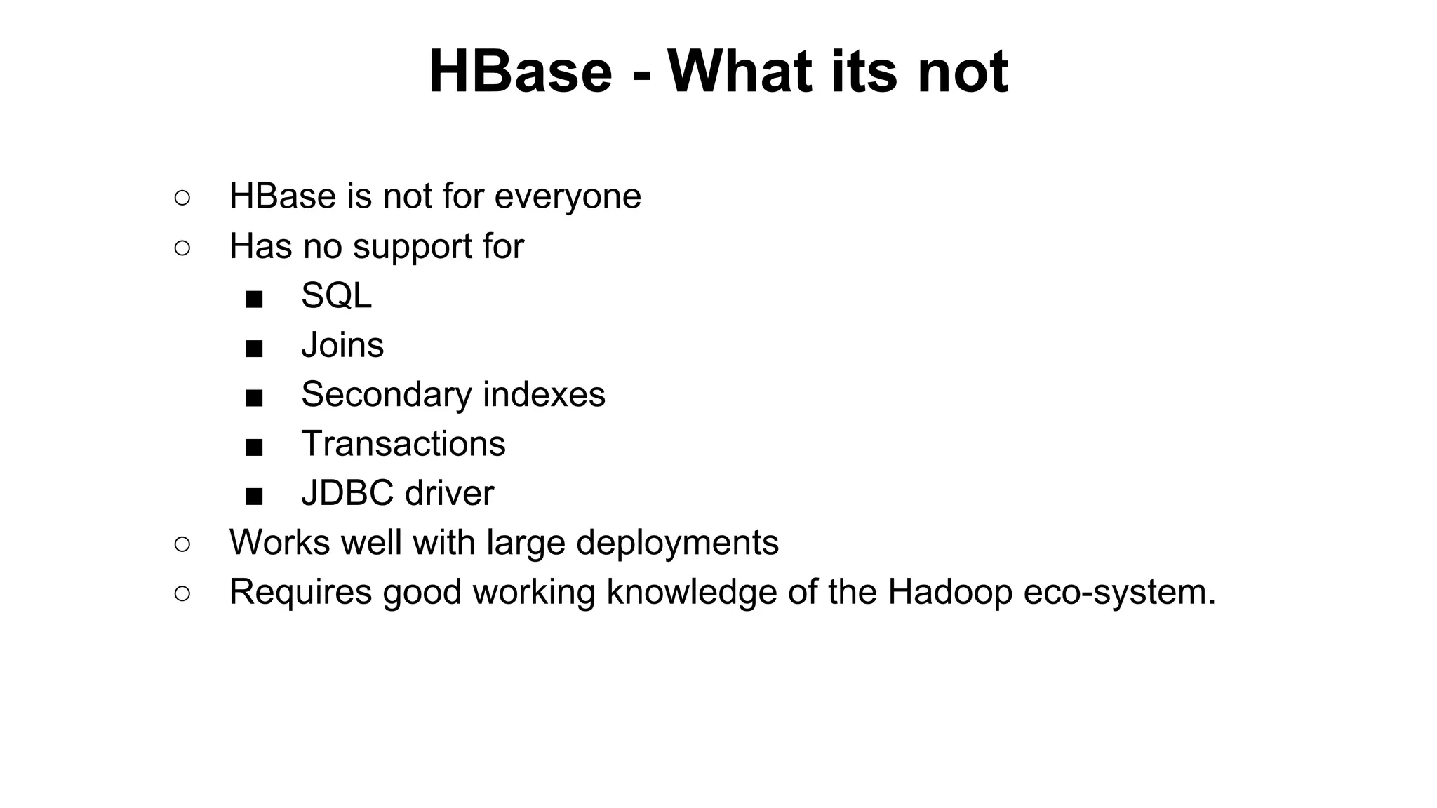 HBase - What its not
○
○

○
○

HBase is not for everyone
Has no support for
■ SQL
■ Joins
■ Secondary indexes
■ Transactions
■ JDBC driver
Works well with large deployments
Requires good working knowledge of the Hadoop eco-system.

 