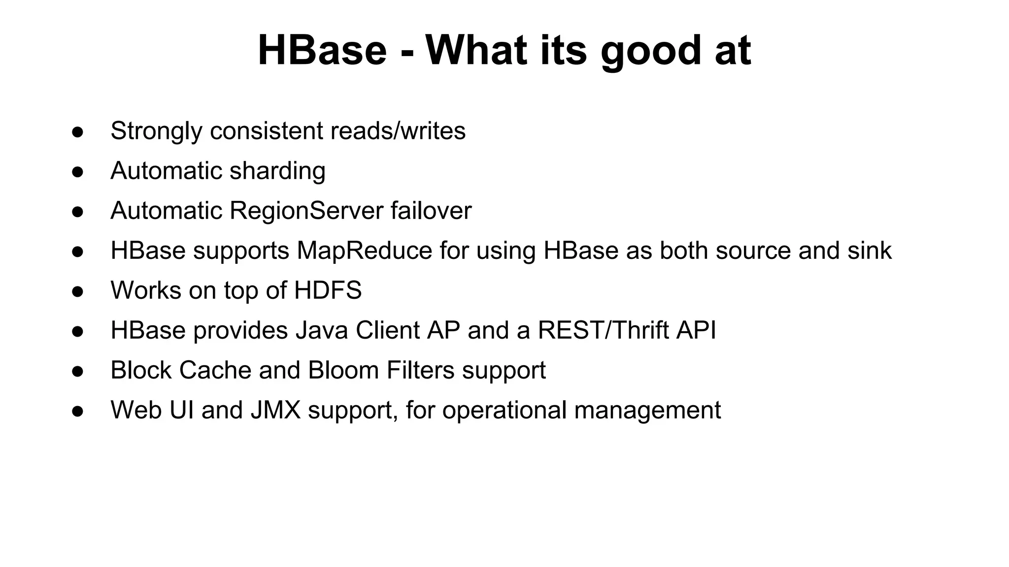 HBase - What its good at
●

Strongly consistent reads/writes

●

Automatic sharding

●

Automatic RegionServer failover

●

HBase supports MapReduce for using HBase as both source and sink

●

Works on top of HDFS

●

HBase provides Java Client AP and a REST/Thrift API

●

Block Cache and Bloom Filters support

●

Web UI and JMX support, for operational management

 