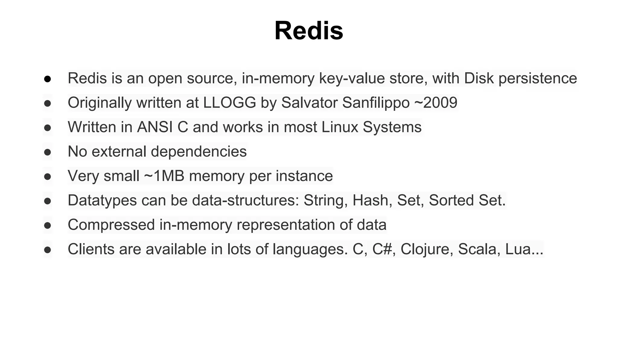 Redis
●

Redis is an open source, in-memory key-value store, with Disk persistence

●

Originally written at LLOGG by Salvator Sanfilippo ~2009

●

Written in ANSI C and works in most Linux Systems

●

No external dependencies

●

Very small ~1MB memory per instance

●

Datatypes can be data-structures: String, Hash, Set, Sorted Set.

●

Compressed in-memory representation of data

●

Clients are available in lots of languages. C, C#, Clojure, Scala, Lua...

 