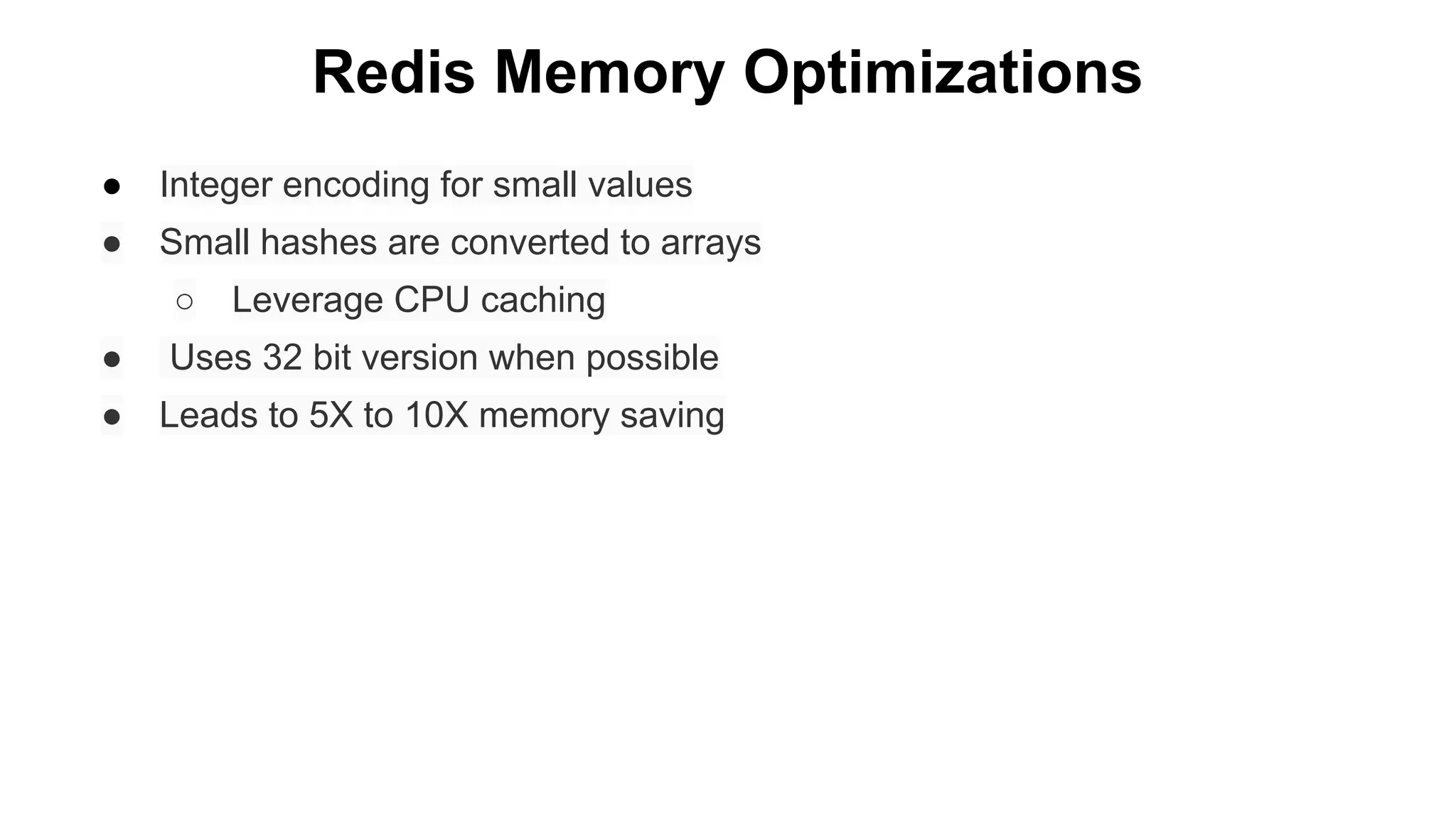 Redis Memory Optimizations
●

Integer encoding for small values

●

Small hashes are converted to arrays
○

Leverage CPU caching

●

Uses 32 bit version when possible

●

Leads to 5X to 10X memory saving

 