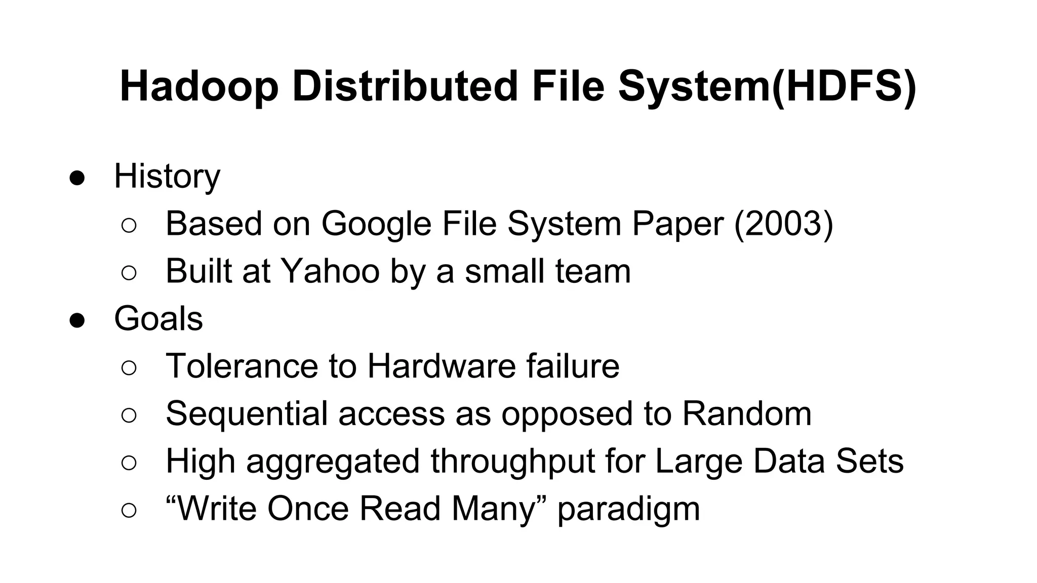 Hadoop Distributed File System(HDFS)
● History
○ Based on Google File System Paper (2003)
○ Built at Yahoo by a small team
● Goals
○ Tolerance to Hardware failure
○ Sequential access as opposed to Random
○ High aggregated throughput for Large Data Sets
○ “Write Once Read Many” paradigm

 