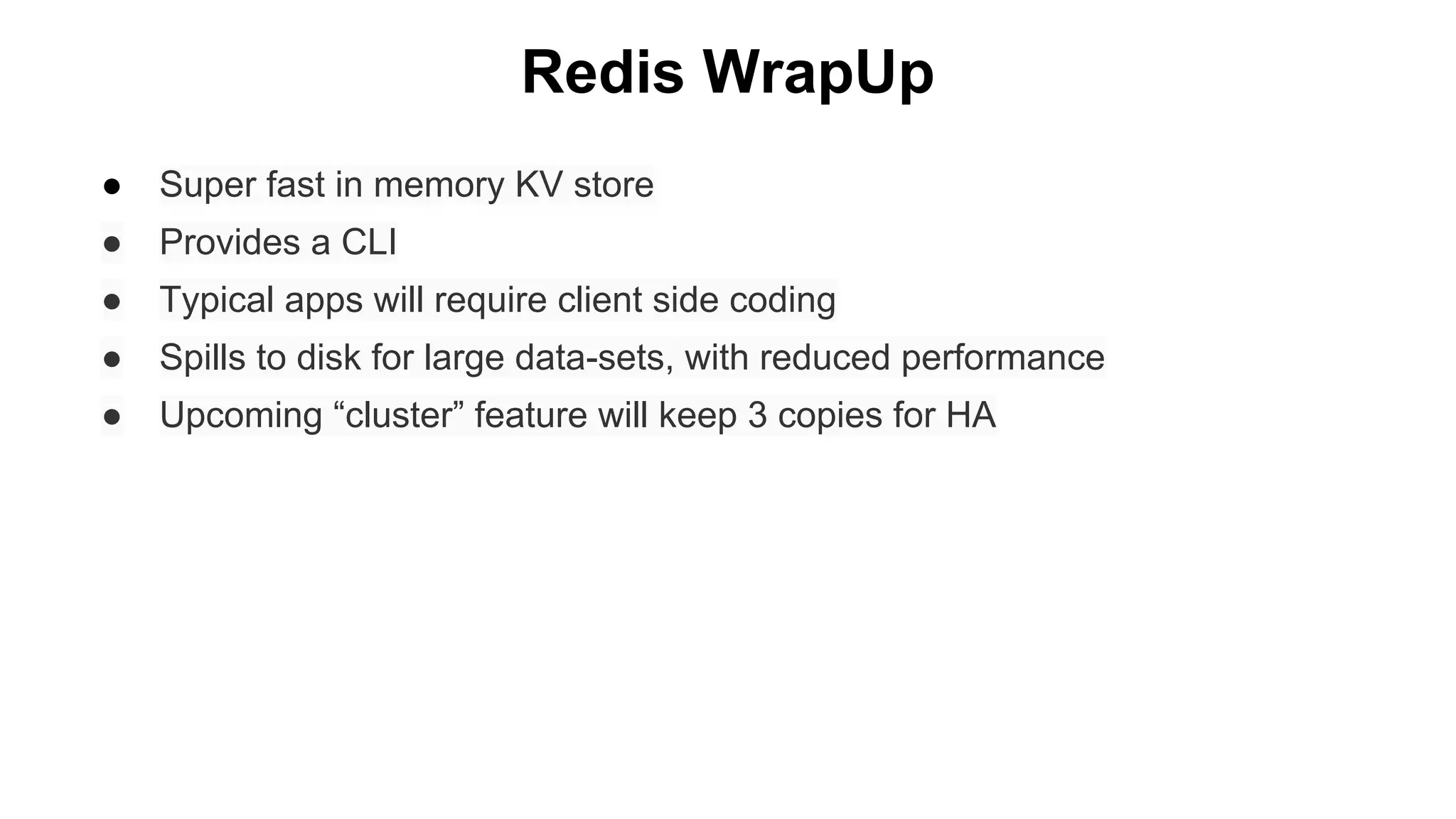 Redis WrapUp
●

Super fast in memory KV store

●

Provides a CLI

●

Typical apps will require client side coding

●

Spills to disk for large data-sets, with reduced performance

●

Upcoming “cluster” feature will keep 3 copies for HA

 