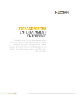 STORAGE FOR THE
                  ENTERTAINMENT
                      ENTERPRISE
         Supporting today’s digital video workflow with a
  monolithic storage strategy is as nostalgic as the VCR.
       This paper will explore the application of efficient
 storage – price/performance, redundancy, capacity, and
  density – to multiple requirements in the widely-varied
                                         video ecosystem.




SOLUTION BRIEF                This is intended as a guide and should not supersede advice or information provided by a Nexsan systems engineer or qualified reseller.
 