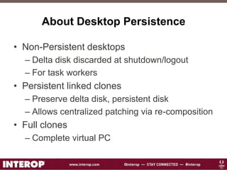 About Desktop Persistence
• Non-Persistent desktops
– Delta disk discarded at shutdown/logout
– For task workers
• Persistent linked clones
– Preserve delta disk, persistent disk
– Allows centralized patching via re-composition
• Full clones
– Complete virtual PC
 