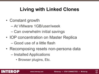 Living with Linked Clones
• Constant growth
– At VMware 1GB/user/week
– Can overwhelm initial savings
• IOP concentration on Master Replica
– Good use of a little flash
• Recomposing resets non-persona data
– Installed Applications
• Browser plugins, Etc.
 