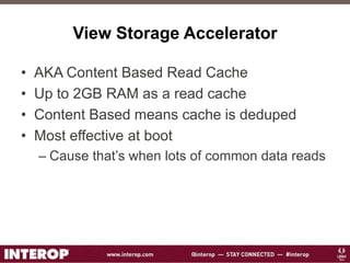 View Storage Accelerator
• AKA Content Based Read Cache
• Up to 2GB RAM as a read cache
• Content Based means cache is deduped
• Most effective at boot
– Cause that’s when lots of common data reads
 