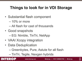 Things to look for in VDI Storage
• Substantial flash component
– 10% or more
– All flash for cast of thousands
• Good snapshots
– EG: Nimble, TinTri, NetApp
• VAAI Xcopy integration
• Data Deduplication
– Greenbytes, Pure, Astute for all flash
– TinTri, Tegile, Nexgen hybrids
 
