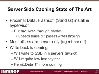 Server Side Caching State of The Art
• Proximal Data, Flashsoft (Sandisk) install in
hypervisor
– But are write through cache
• Speeds reads but passes writes through
• Most others are server only (agent based)
• Write back is coming
– Will write to SSD in n servers (n=2-3)
– Will require low latency net
– PernixData 1st more coming
 
