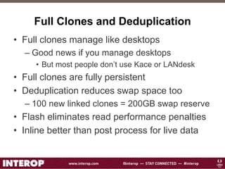 Full Clones and Deduplication
• Full clones manage like desktops
– Good news if you manage desktops
• But most people don’t use Kace or LANdesk
• Full clones are fully persistent
• Deduplication reduces swap space too
– 100 new linked clones = 200GB swap reserve
• Flash eliminates read performance penalties
• Inline better than post process for live data
 