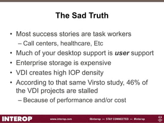 The Sad Truth
• Most success stories are task workers
– Call centers, healthcare, Etc
• Much of your desktop support is user support
• Enterprise storage is expensive
• VDI creates high IOP density
• According to that same Virsto study, 46% of
the VDI projects are stalled
– Because of performance and/or cost
 