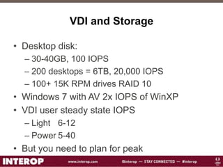 VDI and Storage
• Desktop disk:
– 30-40GB, 100 IOPS
– 200 desktops = 6TB, 20,000 IOPS
– 100+ 15K RPM drives RAID 10
• Windows 7 with AV 2x IOPS of WinXP
• VDI user steady state IOPS
– Light 6-12
– Power 5-40
• But you need to plan for peak
 