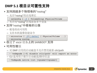 DMP 5.1 根目录可置性支持
• 支持跨越多个物理卷的“rootvg”
 – 允许“rootvg”的在线增长
  • extendvg [ -f ] VolumeGroup PhysicalVolume ...
 – 允许向“rootvg”在线添加多个设备
• 支持“rootvg”中根卷的镜像
 – 根卷的高可用性
 – 支持本机镜像创建命令
  • mirrorios [ -f][-defer] [ PhysicalVolume ...]
  • mirrorvg rootvg
• 改进了 vscsi 设备上的 SANBOOT 支持
• 可用性增强
 – 对 DMP 启用的启动磁盘不允许禁用最新 ctlr/path
  • ‘vxdmpadm [-f] disable ctlr/path’ will report an error
 – CLI 选项用于报告启动磁盘/路径信息
  • Vxdmpadm native list [vgname=<vgname>]



                                       SYMANTEC VISION 2010   17
 