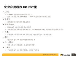 优化应用程序 I/O 吞吐量
• MinQ
  – 在 HBA 队列深度最小的路径上发送 IO
  – 典型工作负载和典型 SAN 配置。5.0MP3 和更高版本中的默认设置
• 自适应
  – 具有最短响应时间的路径优先使用
• 自适应-MinQ
  – 将 MinQ 和自适应功能的优点相结合
  – 当多条路径具有相同的队列深度时，运用“MinQ”I/O 策略，但是路径选择遵循“自适应”
• 平衡
  – 在相同大小的分区中对 LUN 进行分段，每个分区均与一条路径关联
• 循环
  – 通过所有可用 LUN 路径均匀地相继分发 IO
• 单一/活动
  – 基本上会关闭负载均衡。只处理故障转移。
• 优先级
  – 手动配置每个 LUN 路径的权重，以影响 I/O 分发


                                  SYMANTEC VISION 2010   19
 
