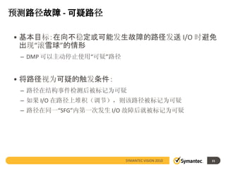 预测路径故障 - 可疑路径

• 基本目标：在向不稳定或可能发生故障的路径发送 I/O 时避免
  出现“滚雪球”的情形
 – DMP 可以主动停止使用“可疑”路径


• 将路径视为可疑的触发条件：
 – 路径在结构事件检测后被标记为可疑
 – 如果 I/O 在路径上堆积（调节），则该路径被标记为可疑
 – 路径在同一“SFG”内第一次发生 I/O 故障后就被标记为可疑




                        SYMANTEC VISION 2010   21
 