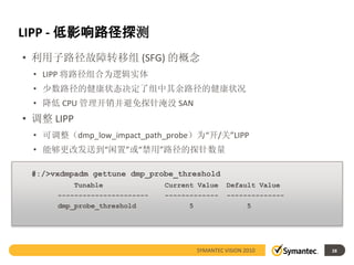 LIPP - 低影响路径探测
• 利用子路径故障转移组 (SFG) 的概念
 • LIPP 将路径组合为逻辑实体
 • 少数路径的健康状态决定了组中其余路径的健康状况
 • 降低 CPU 管理开销并避免探针淹没 SAN
• 调整 LIPP
 • 可调整（dmp_low_impact_path_probe）为“开/关”LIPP
 • 能够更改发送到“闲置”或“禁用”路径的探针数量

 #:/>vxdmpadm gettune dmp_probe_threshold
            Tunable            Current Value      Default Value
      ----------------------   -------------      --------------
      dmp_probe_threshold           5                    5




                                        SYMANTEC VISION 2010       28
 