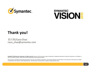 Thank you!
巢珏颖/Coco Chao
coco_chao@symantec.com




Copyright © 2010 Symantec Corporation. All rights reserved. Symantec and the Symantec Logo are trademarks or registered trademarks of Symantec Corporation or its affiliates in
the U.S. and other countries. Other names may be trademarks of their respective owners.

This document is provided for informational purposes only and is not intended as advertising. All warranties relating to the information in this document, either express or implied,
are disclaimed to the maximum extent allowed by law. The information in this document is subject to change without notice.


                                                                                                                                                                                        34
 