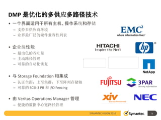 DMP 是优化的多供应多路径技术
• 一个界面适用于所有主机、操作系统和存储
  – 支持多供应商环境
  – 业界最广泛的硬件兼容性列表


• 企业级性能
  – 最出色的吞吐量
  – 主动路径管理
  – 可靠的自动化恢复


• 与 Storage Foundation 相集成
  – 认证全面，上至集群，下至阵列存储轴
  – 可靠的 SCSI-3 PR 和 I/O Fencing

• 由 Veritas Operations Manager 管理
  – 便捷的数据中心宽路径管理

                                    SYMANTEC VISION 2010   5
 