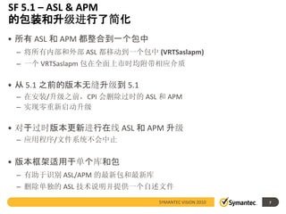 SF 5.1 – ASL & APM
的包装和升级进行了简化
• 所有 ASL 和 APM 都整合到一个包中
 – 将所有内部和外部 ASL 都移动到一个包中 (VRTSaslapm)
 – 一个 VRTSaslapm 包在全面上市时均附带相应介质

• 从 5.1 之前的版本无缝升级到 5.1
 – 在安装/升级之前，CPI 会删除过时的 ASL 和 APM
 – 实现零重新启动升级

• 对于过时版本更新进行在线 ASL 和 APM 升级
 – 应用程序/文件系统不会中止


• 版本框架适用于单个库和包
 – 有助于识别 ASL/APM 的最新包和最新库
 – 删除单独的 ASL 技术说明并提供一个自述文件
                            SYMANTEC VISION 2010   7
 