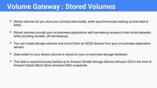 Volume Gateway : Stored Volumes
• Stored volumes let you store your primary data locally, while asynchronously backing up that data to
AWS.
• Stored volumes provide your on-premises applications with low-latency access to their entire datasets,
while providing durable, off-site backups.
• You can create storage volumes and mount them as iSCSl devices from your on-premises application
servers.
• Data written to your stored volumes is stored on your on-premises storage hardware.
• This data is asynchronously backed up to Amazon Simple Storage Service (Amazon S3) in the form of
Amazon Elastic Block Store (Amazon EBS) snapshots.
 