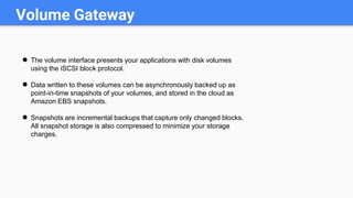 Volume Gateway
● The volume interface presents your applications with disk volumes
using the iSCSI block protocol.
● Data written to these volumes can be asynchronously backed up as
point-in-time snapshots of your volumes, and stored in the cloud as
Amazon EBS snapshots.
● Snapshots are incremental backups that capture only changed blocks.
All snapshot storage is also compressed to minimize your storage
charges.
 