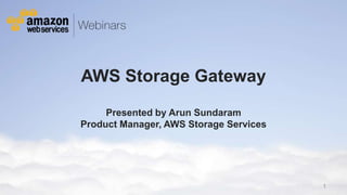 AWS Storage Gateway
                                      Presented by Arun Sundaram
                                 Product Manager, AWS Storage Services




                                                                                                                                                                              1
© 2012 Amazon.com, Inc. and its affiliates. All rights reserved. May not be copied, modified or distributed in whole or in part without the express consent of Amazon.com, Inc.
 