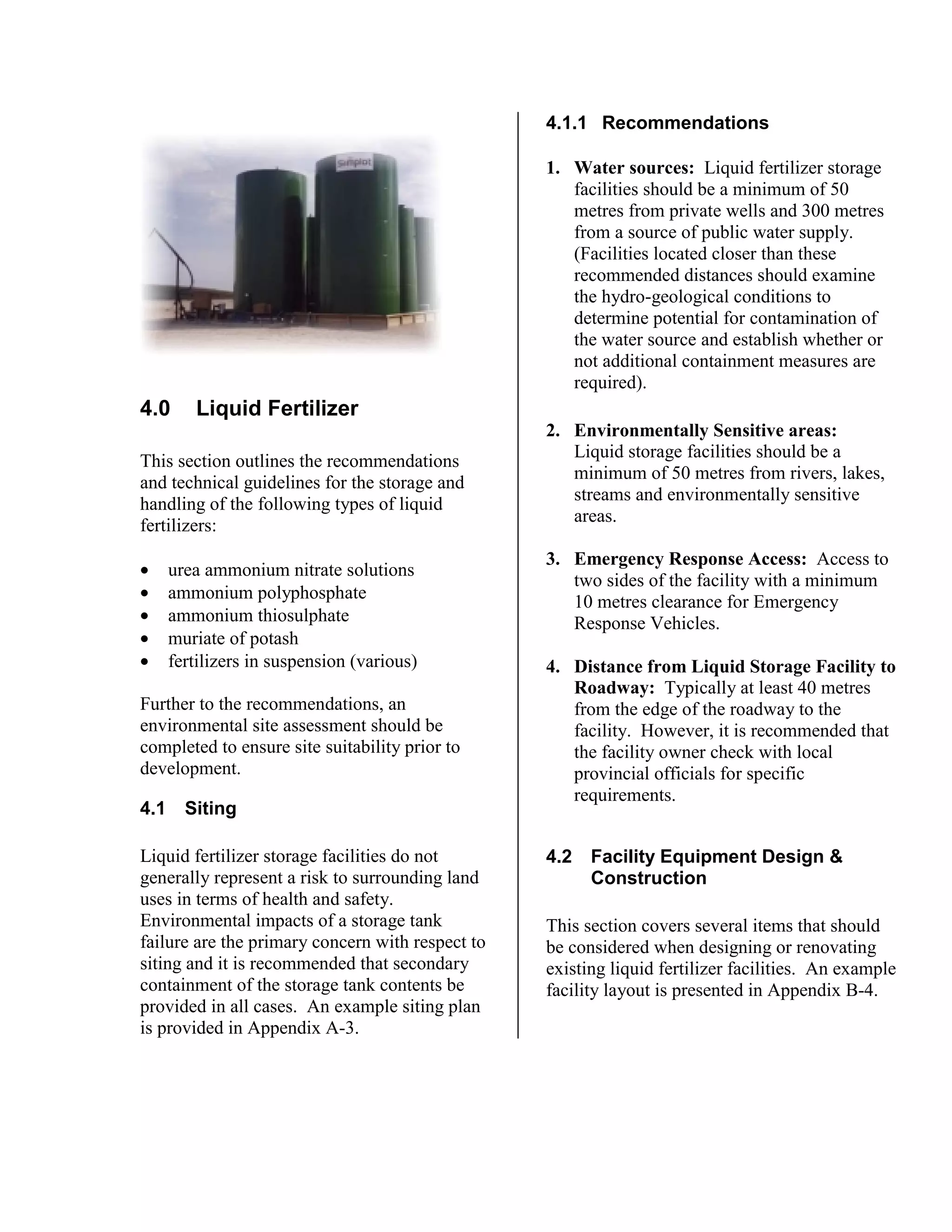 4.0 Liquid Fertilizer
This section outlines the recommendations
and technical guidelines for the storage and
handling of the following types of liquid
fertilizers:
• urea ammonium nitrate solutions
• ammonium polyphosphate
• ammonium thiosulphate
• muriate of potash
• fertilizers in suspension (various)
Further to the recommendations, an
environmental site assessment should be
completed to ensure site suitability prior to
development.
4.1 Siting
Liquid fertilizer storage facilities do not
generally represent a risk to surrounding land
uses in terms of health and safety.
Environmental impacts of a storage tank
failure are the primary concern with respect to
siting and it is recommended that secondary
containment of the storage tank contents be
provided in all cases. An example siting plan
is provided in Appendix A-3.
4.1.1 Recommendations
1. Water sources: Liquid fertilizer storage
facilities should be a minimum of 50
metres from private wells and 300 metres
from a source of public water supply.
(Facilities located closer than these
recommended distances should examine
the hydro-geological conditions to
determine potential for contamination of
the water source and establish whether or
not additional containment measures are
required).
2. Environmentally Sensitive areas:
Liquid storage facilities should be a
minimum of 50 metres from rivers, lakes,
streams and environmentally sensitive
areas.
3. Emergency Response Access: Access to
two sides of the facility with a minimum
10 metres clearance for Emergency
Response Vehicles.
4. Distance from Liquid Storage Facility to
Roadway: Typically at least 40 metres
from the edge of the roadway to the
facility. However, it is recommended that
the facility owner check with local
provincial officials for specific
requirements.
4.2 Facility Equipment Design &
Construction
This section covers several items that should
be considered when designing or renovating
existing liquid fertilizer facilities. An example
facility layout is presented in Appendix B-4.
 