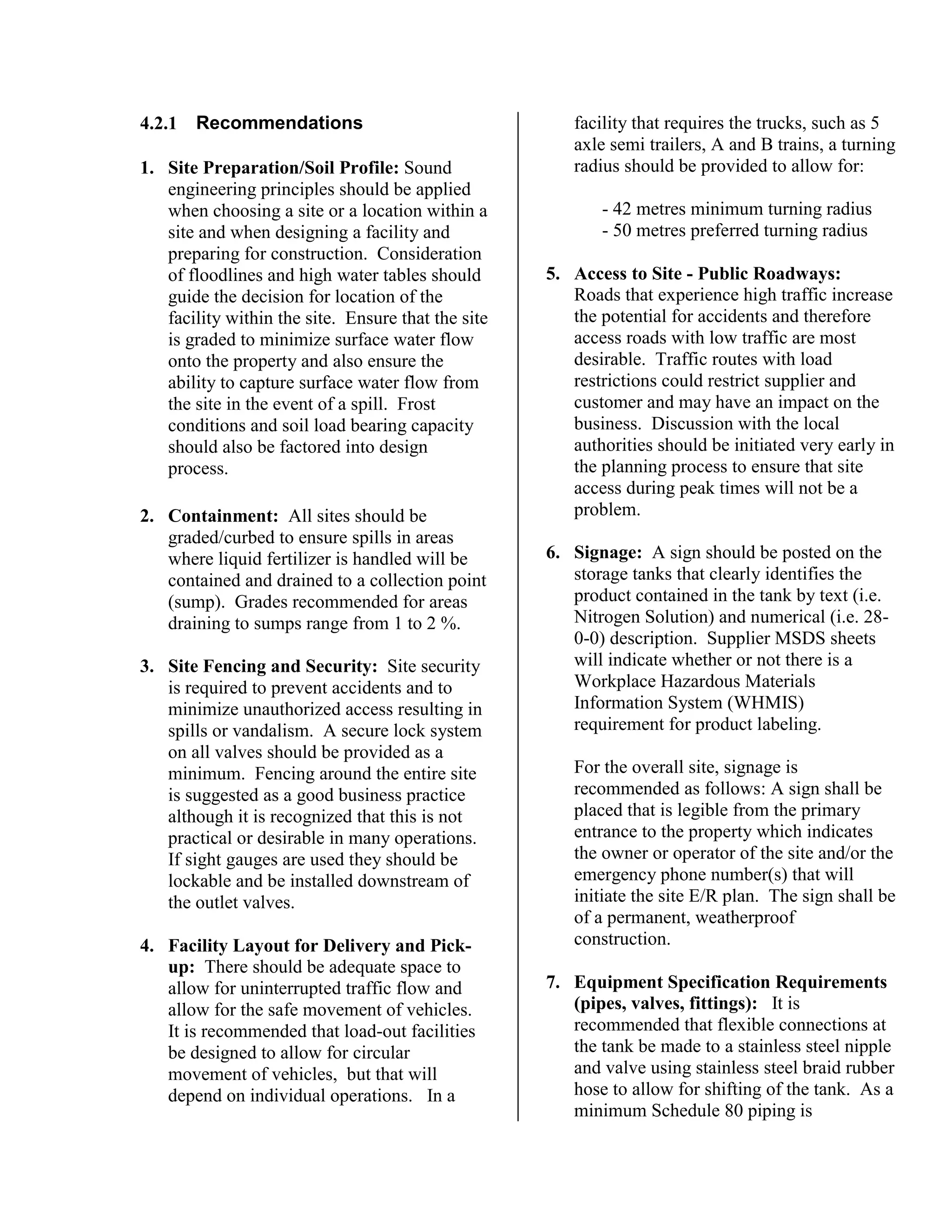 4.2.1 Recommendations
1. Site Preparation/Soil Profile: Sound
engineering principles should be applied
when choosing a site or a location within a
site and when designing a facility and
preparing for construction. Consideration
of floodlines and high water tables should
guide the decision for location of the
facility within the site. Ensure that the site
is graded to minimize surface water flow
onto the property and also ensure the
ability to capture surface water flow from
the site in the event of a spill. Frost
conditions and soil load bearing capacity
should also be factored into design
process.
2. Containment: All sites should be
graded/curbed to ensure spills in areas
where liquid fertilizer is handled will be
contained and drained to a collection point
(sump). Grades recommended for areas
draining to sumps range from 1 to 2 %.
3. Site Fencing and Security: Site security
is required to prevent accidents and to
minimize unauthorized access resulting in
spills or vandalism. A secure lock system
on all valves should be provided as a
minimum. Fencing around the entire site
is suggested as a good business practice
although it is recognized that this is not
practical or desirable in many operations.
If sight gauges are used they should be
lockable and be installed downstream of
the outlet valves.
4. Facility Layout for Delivery and Pick-
up: There should be adequate space to
allow for uninterrupted traffic flow and
allow for the safe movement of vehicles.
It is recommended that load-out facilities
be designed to allow for circular
movement of vehicles, but that will
depend on individual operations. In a
facility that requires the trucks, such as 5
axle semi trailers, A and B trains, a turning
radius should be provided to allow for:
- 42 metres minimum turning radius
- 50 metres preferred turning radius
5. Access to Site - Public Roadways:
Roads that experience high traffic increase
the potential for accidents and therefore
access roads with low traffic are most
desirable. Traffic routes with load
restrictions could restrict supplier and
customer and may have an impact on the
business. Discussion with the local
authorities should be initiated very early in
the planning process to ensure that site
access during peak times will not be a
problem.
6. Signage: A sign should be posted on the
storage tanks that clearly identifies the
product contained in the tank by text (i.e.
Nitrogen Solution) and numerical (i.e. 28-
0-0) description. Supplier MSDS sheets
will indicate whether or not there is a
Workplace Hazardous Materials
Information System (WHMIS)
requirement for product labeling.
For the overall site, signage is
recommended as follows: A sign shall be
placed that is legible from the primary
entrance to the property which indicates
the owner or operator of the site and/or the
emergency phone number(s) that will
initiate the site E/R plan. The sign shall be
of a permanent, weatherproof
construction.
7. Equipment Specification Requirements
(pipes, valves, fittings): It is
recommended that flexible connections at
the tank be made to a stainless steel nipple
and valve using stainless steel braid rubber
hose to allow for shifting of the tank. As a
minimum Schedule 80 piping is
 