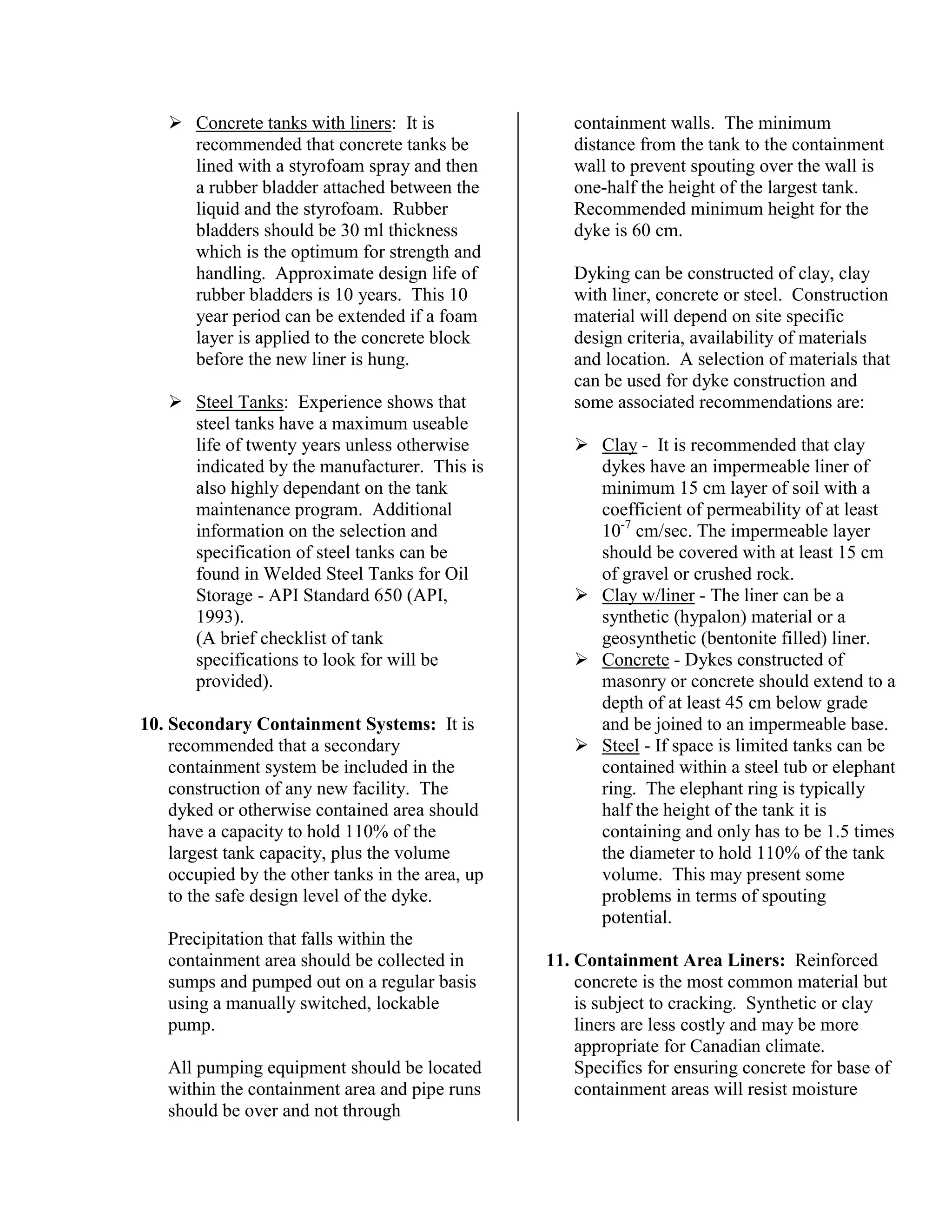 !"Concrete tanks with liners: It is
recommended that concrete tanks be
lined with a styrofoam spray and then
a rubber bladder attached between the
liquid and the styrofoam. Rubber
bladders should be 30 ml thickness
which is the optimum for strength and
handling. Approximate design life of
rubber bladders is 10 years. This 10
year period can be extended if a foam
layer is applied to the concrete block
before the new liner is hung.
!"Steel Tanks: Experience shows that
steel tanks have a maximum useable
life of twenty years unless otherwise
indicated by the manufacturer. This is
also highly dependant on the tank
maintenance program. Additional
information on the selection and
specification of steel tanks can be
found in Welded Steel Tanks for Oil
Storage - API Standard 650 (API,
1993).
(A brief checklist of tank
specifications to look for will be
provided).
10. Secondary Containment Systems: It is
recommended that a secondary
containment system be included in the
construction of any new facility. The
dyked or otherwise contained area should
have a capacity to hold 110% of the
largest tank capacity, plus the volume
occupied by the other tanks in the area, up
to the safe design level of the dyke.
Precipitation that falls within the
containment area should be collected in
sumps and pumped out on a regular basis
using a manually switched, lockable
pump.
All pumping equipment should be located
within the containment area and pipe runs
should be over and not through
containment walls. The minimum
distance from the tank to the containment
wall to prevent spouting over the wall is
one-half the height of the largest tank.
Recommended minimum height for the
dyke is 60 cm.
Dyking can be constructed of clay, clay
with liner, concrete or steel. Construction
material will depend on site specific
design criteria, availability of materials
and location. A selection of materials that
can be used for dyke construction and
some associated recommendations are:
!"Clay - It is recommended that clay
dykes have an impermeable liner of
minimum 15 cm layer of soil with a
coefficient of permeability of at least
10-7
cm/sec. The impermeable layer
should be covered with at least 15 cm
of gravel or crushed rock.
!"Clay w/liner - The liner can be a
synthetic (hypalon) material or a
geosynthetic (bentonite filled) liner.
!"Concrete - Dykes constructed of
masonry or concrete should extend to a
depth of at least 45 cm below grade
and be joined to an impermeable base.
!"Steel - If space is limited tanks can be
contained within a steel tub or elephant
ring. The elephant ring is typically
half the height of the tank it is
containing and only has to be 1.5 times
the diameter to hold 110% of the tank
volume. This may present some
problems in terms of spouting
potential.
11. Containment Area Liners: Reinforced
concrete is the most common material but
is subject to cracking. Synthetic or clay
liners are less costly and may be more
appropriate for Canadian climate.
Specifics for ensuring concrete for base of
containment areas will resist moisture
 
