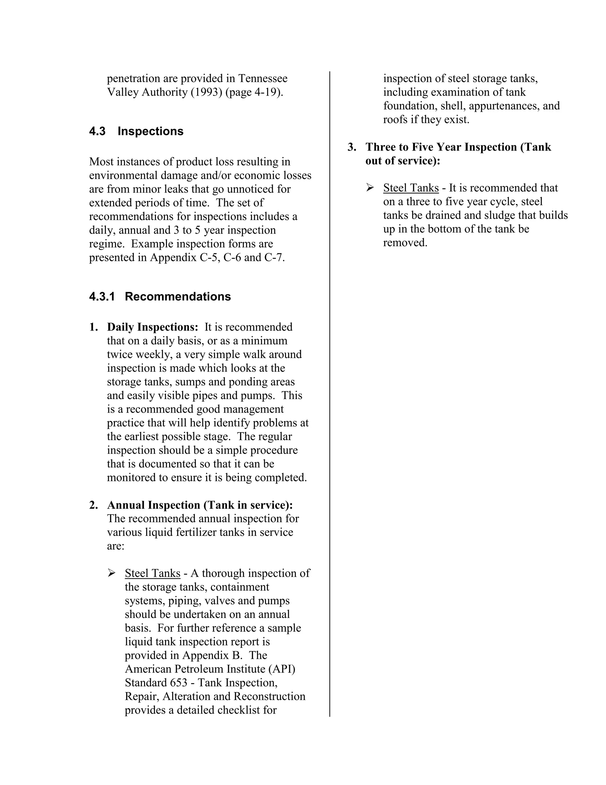 penetration are provided in Tennessee
Valley Authority (1993) (page 4-19).
4.3 Inspections
Most instances of product loss resulting in
environmental damage and/or economic losses
are from minor leaks that go unnoticed for
extended periods of time. The set of
recommendations for inspections includes a
daily, annual and 3 to 5 year inspection
regime. Example inspection forms are
presented in Appendix C-5, C-6 and C-7.
4.3.1 Recommendations
1. Daily Inspections: It is recommended
that on a daily basis, or as a minimum
twice weekly, a very simple walk around
inspection is made which looks at the
storage tanks, sumps and ponding areas
and easily visible pipes and pumps. This
is a recommended good management
practice that will help identify problems at
the earliest possible stage. The regular
inspection should be a simple procedure
that is documented so that it can be
monitored to ensure it is being completed.
2. Annual Inspection (Tank in service):
The recommended annual inspection for
various liquid fertilizer tanks in service
are:
!"Steel Tanks - A thorough inspection of
the storage tanks, containment
systems, piping, valves and pumps
should be undertaken on an annual
basis. For further reference a sample
liquid tank inspection report is
provided in Appendix B. The
American Petroleum Institute (API)
Standard 653 - Tank Inspection,
Repair, Alteration and Reconstruction
provides a detailed checklist for
inspection of steel storage tanks,
including examination of tank
foundation, shell, appurtenances, and
roofs if they exist.
3. Three to Five Year Inspection (Tank
out of service):
!"Steel Tanks - It is recommended that
on a three to five year cycle, steel
tanks be drained and sludge that builds
up in the bottom of the tank be
removed.
 