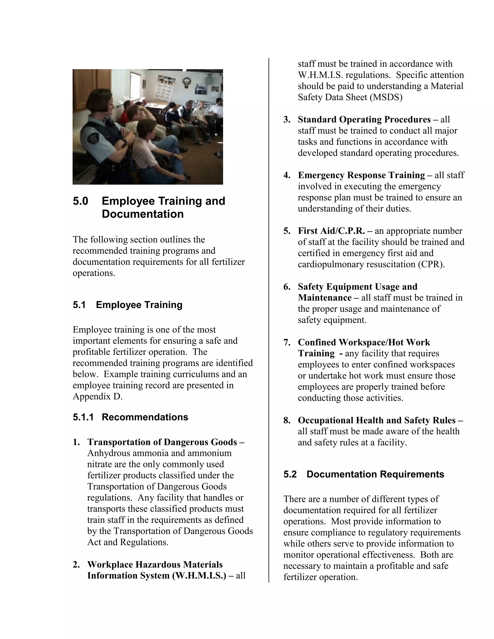 5.0 Employee Training and
Documentation
The following section outlines the
recommended training programs and
documentation requirements for all fertilizer
operations.
5.1 Employee Training
Employee training is one of the most
important elements for ensuring a safe and
profitable fertilizer operation. The
recommended training programs are identified
below. Example training curriculums and an
employee training record are presented in
Appendix D.
5.1.1 Recommendations
1. Transportation of Dangerous Goods –
Anhydrous ammonia and ammonium
nitrate are the only commonly used
fertilizer products classified under the
Transportation of Dangerous Goods
regulations. Any facility that handles or
transports these classified products must
train staff in the requirements as defined
by the Transportation of Dangerous Goods
Act and Regulations.
2. Workplace Hazardous Materials
Information System (W.H.M.I.S.) – all
staff must be trained in accordance with
W.H.M.I.S. regulations. Specific attention
should be paid to understanding a Material
Safety Data Sheet (MSDS)
3. Standard Operating Procedures – all
staff must be trained to conduct all major
tasks and functions in accordance with
developed standard operating procedures.
4. Emergency Response Training – all staff
involved in executing the emergency
response plan must be trained to ensure an
understanding of their duties.
5. First Aid/C.P.R. – an appropriate number
of staff at the facility should be trained and
certified in emergency first aid and
cardiopulmonary resuscitation (CPR).
6. Safety Equipment Usage and
Maintenance – all staff must be trained in
the proper usage and maintenance of
safety equipment.
7. Confined Workspace/Hot Work
Training - any facility that requires
employees to enter confined workspaces
or undertake hot work must ensure those
employees are properly trained before
conducting those activities.
8. Occupational Health and Safety Rules –
all staff must be made aware of the health
and safety rules at a facility.
5.2 Documentation Requirements
There are a number of different types of
documentation required for all fertilizer
operations. Most provide information to
ensure compliance to regulatory requirements
while others serve to provide information to
monitor operational effectiveness. Both are
necessary to maintain a profitable and safe
fertilizer operation.
 