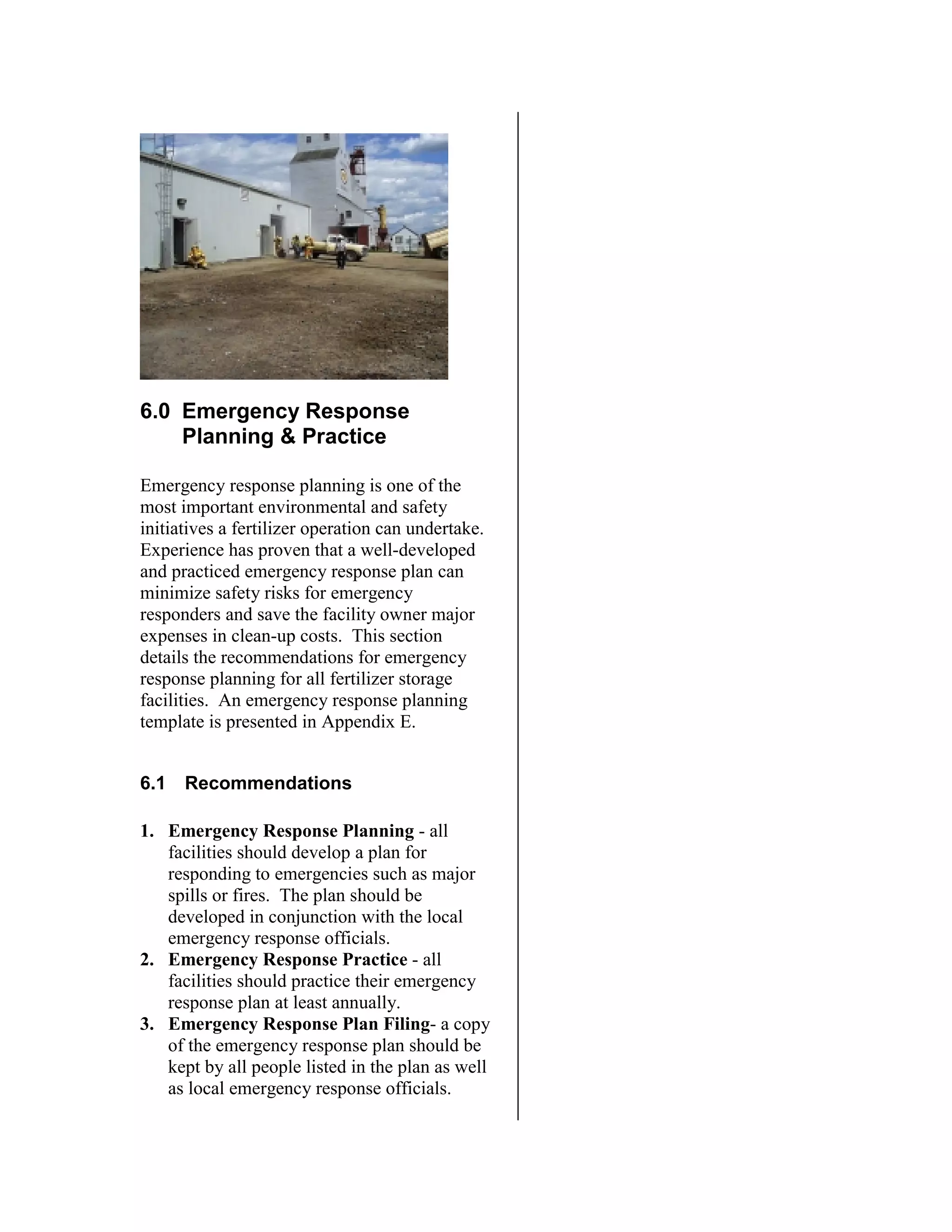6.0 Emergency Response
Planning & Practice
Emergency response planning is one of the
most important environmental and safety
initiatives a fertilizer operation can undertake.
Experience has proven that a well-developed
and practiced emergency response plan can
minimize safety risks for emergency
responders and save the facility owner major
expenses in clean-up costs. This section
details the recommendations for emergency
response planning for all fertilizer storage
facilities. An emergency response planning
template is presented in Appendix E.
6.1 Recommendations
1. Emergency Response Planning - all
facilities should develop a plan for
responding to emergencies such as major
spills or fires. The plan should be
developed in conjunction with the local
emergency response officials.
2. Emergency Response Practice - all
facilities should practice their emergency
response plan at least annually.
3. Emergency Response Plan Filing- a copy
of the emergency response plan should be
kept by all people listed in the plan as well
as local emergency response officials.
 