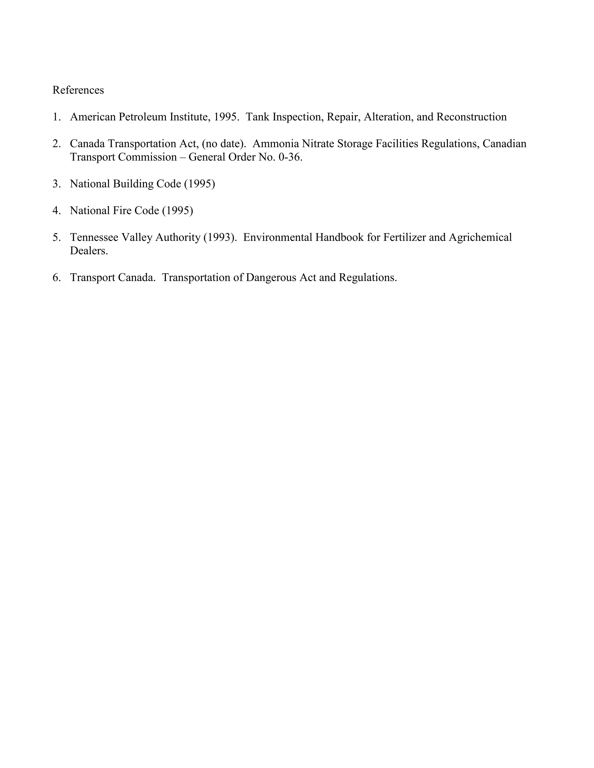 References
1. American Petroleum Institute, 1995. Tank Inspection, Repair, Alteration, and Reconstruction
2. Canada Transportation Act, (no date). Ammonia Nitrate Storage Facilities Regulations, Canadian
Transport Commission – General Order No. 0-36.
3. National Building Code (1995)
4. National Fire Code (1995)
5. Tennessee Valley Authority (1993). Environmental Handbook for Fertilizer and Agrichemical
Dealers.
6. Transport Canada. Transportation of Dangerous Act and Regulations.
 