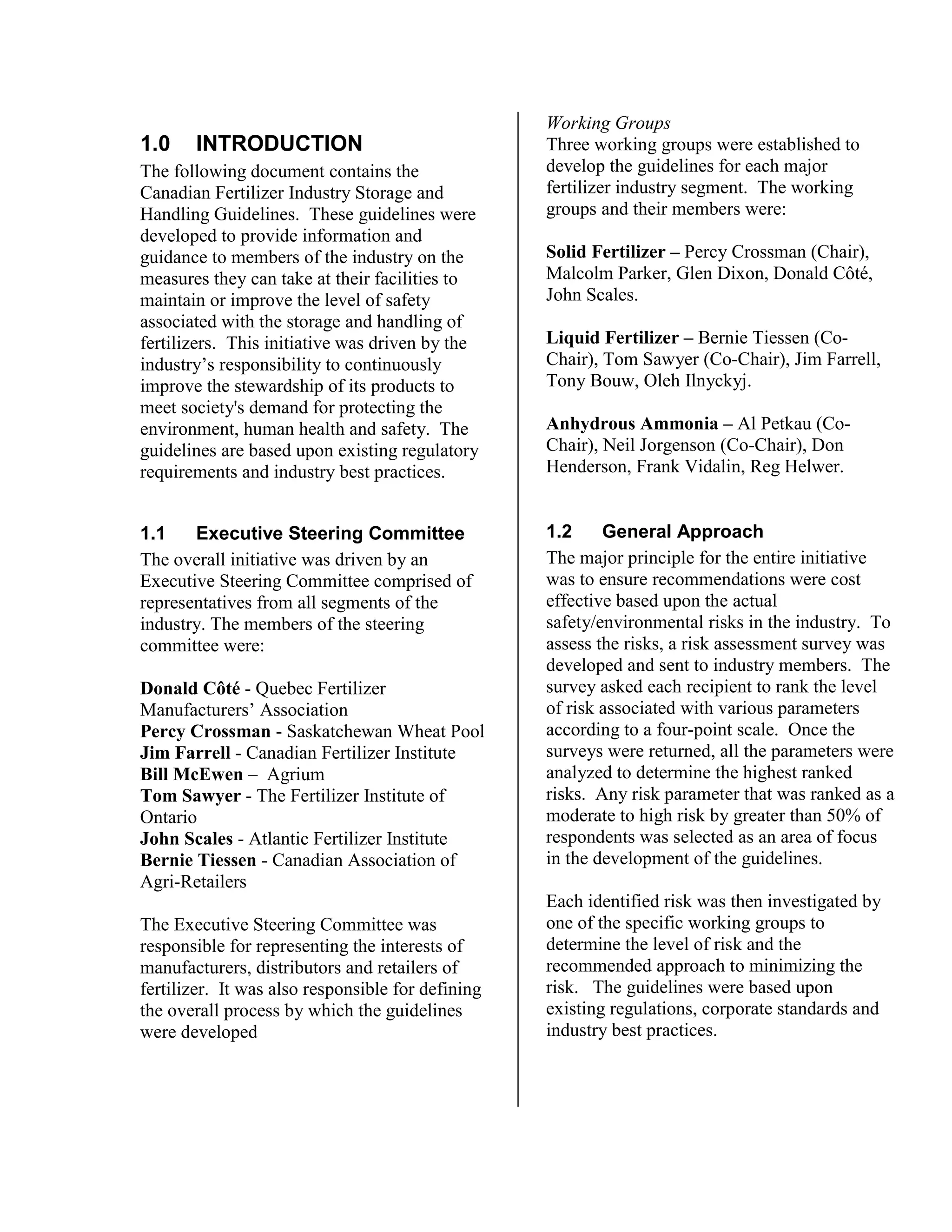 1.0 INTRODUCTION
The following document contains the
Canadian Fertilizer Industry Storage and
Handling Guidelines. These guidelines were
developed to provide information and
guidance to members of the industry on the
measures they can take at their facilities to
maintain or improve the level of safety
associated with the storage and handling of
fertilizers. This initiative was driven by the
industry’s responsibility to continuously
improve the stewardship of its products to
meet society's demand for protecting the
environment, human health and safety. The
guidelines are based upon existing regulatory
requirements and industry best practices.
1.1 Executive Steering Committee
The overall initiative was driven by an
Executive Steering Committee comprised of
representatives from all segments of the
industry. The members of the steering
committee were:
Donald Côté - Quebec Fertilizer
Manufacturers’ Association
Percy Crossman - Saskatchewan Wheat Pool
Jim Farrell - Canadian Fertilizer Institute
Bill McEwen – Agrium
Tom Sawyer - The Fertilizer Institute of
Ontario
John Scales - Atlantic Fertilizer Institute
Bernie Tiessen - Canadian Association of
Agri-Retailers
The Executive Steering Committee was
responsible for representing the interests of
manufacturers, distributors and retailers of
fertilizer. It was also responsible for defining
the overall process by which the guidelines
were developed
Working Groups
Three working groups were established to
develop the guidelines for each major
fertilizer industry segment. The working
groups and their members were:
Solid Fertilizer – Percy Crossman (Chair),
Malcolm Parker, Glen Dixon, Donald Côté,
John Scales.
Liquid Fertilizer – Bernie Tiessen (Co-
Chair), Tom Sawyer (Co-Chair), Jim Farrell,
Tony Bouw, Oleh Ilnyckyj.
Anhydrous Ammonia – Al Petkau (Co-
Chair), Neil Jorgenson (Co-Chair), Don
Henderson, Frank Vidalin, Reg Helwer.
1.2 General Approach
The major principle for the entire initiative
was to ensure recommendations were cost
effective based upon the actual
safety/environmental risks in the industry. To
assess the risks, a risk assessment survey was
developed and sent to industry members. The
survey asked each recipient to rank the level
of risk associated with various parameters
according to a four-point scale. Once the
surveys were returned, all the parameters were
analyzed to determine the highest ranked
risks. Any risk parameter that was ranked as a
moderate to high risk by greater than 50% of
respondents was selected as an area of focus
in the development of the guidelines.
Each identified risk was then investigated by
one of the specific working groups to
determine the level of risk and the
recommended approach to minimizing the
risk. The guidelines were based upon
existing regulations, corporate standards and
industry best practices.
 