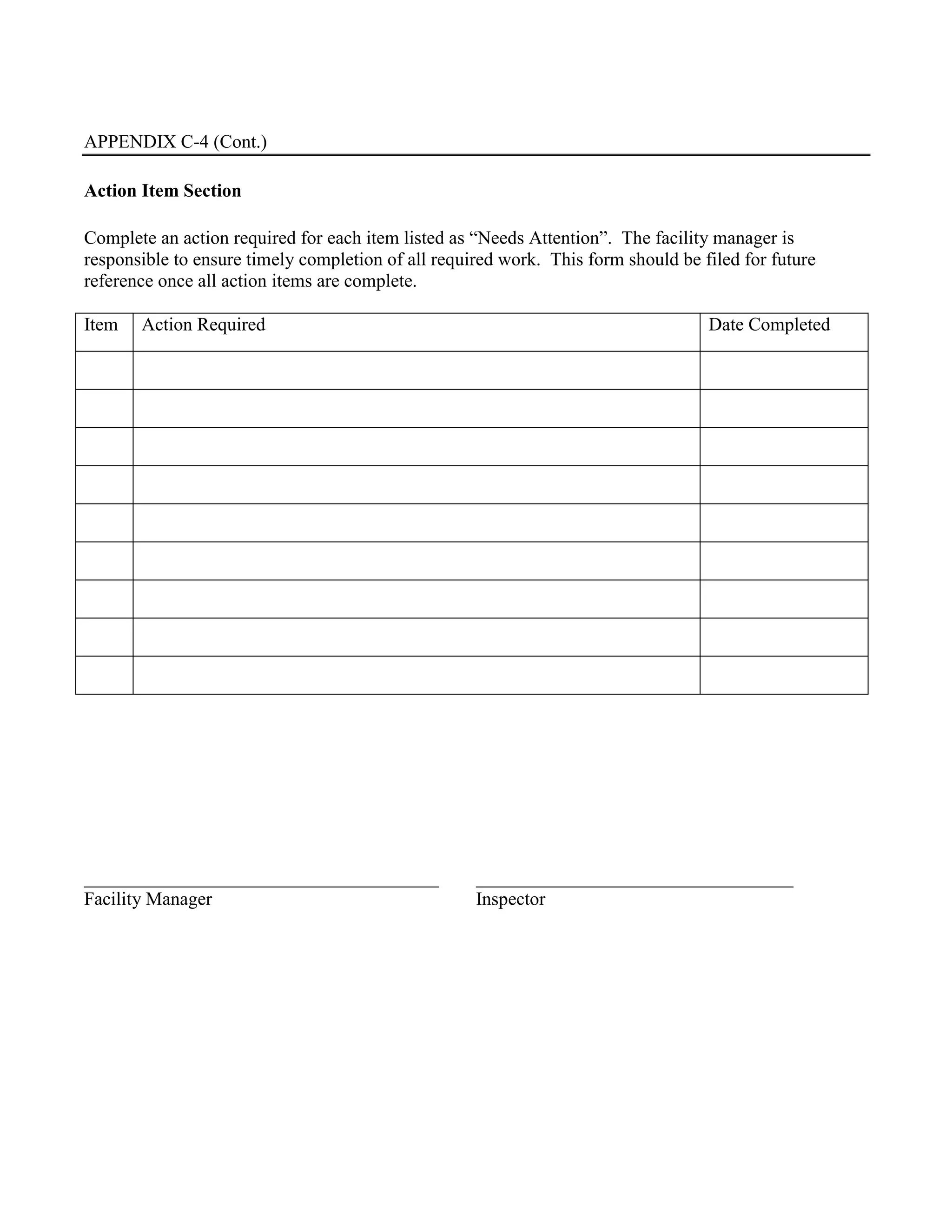 APPENDIX C-4 (Cont.)
Action Item Section
Complete an action required for each item listed as “Needs Attention”. The facility manager is
responsible to ensure timely completion of all required work. This form should be filed for future
reference once all action items are complete.
Item Action Required Date Completed
______________________________________ __________________________________
Facility Manager Inspector
 