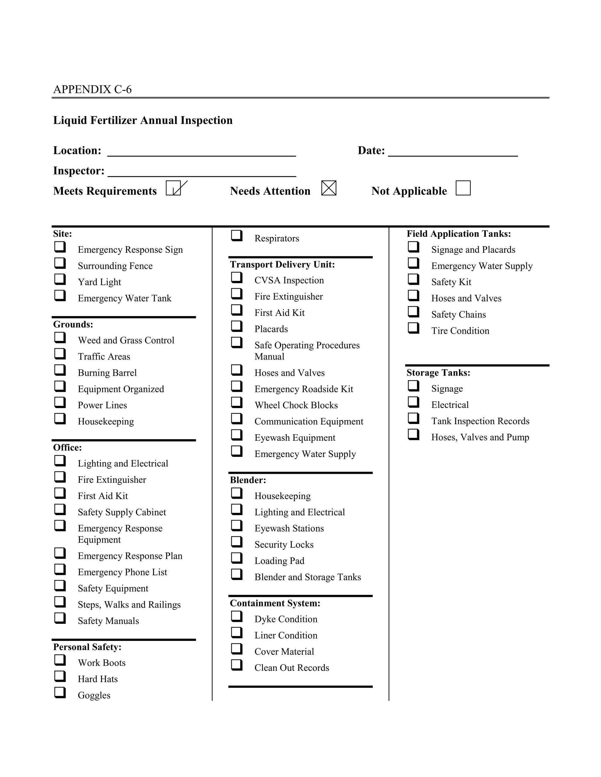 APPENDIX C-6
Liquid Fertilizer Annual Inspection
Location: ________________________________ Date: ______________________
Inspector: ________________________________
Meets Requirements Needs Attention Not Applicable
Site:
#"Emergency Response Sign
#"Surrounding Fence
#"Yard Light
#"Emergency Water Tank
Grounds:
#"Weed and Grass Control
#"Traffic Areas
#"Burning Barrel
#"Equipment Organized
#"Power Lines
#"Housekeeping
Office:
#"Lighting and Electrical
#"Fire Extinguisher
#"First Aid Kit
#"Safety Supply Cabinet
#"Emergency Response
Equipment
#"Emergency Response Plan
#"Emergency Phone List
#"Safety Equipment
#"Steps, Walks and Railings
#"Safety Manuals
Personal Safety:
#"Work Boots
#"Hard Hats
#"Goggles
#"Respirators
Transport Delivery Unit:
#"CVSA Inspection
#"Fire Extinguisher
#"First Aid Kit
#"Placards
#"Safe Operating Procedures
Manual
#"Hoses and Valves
#"Emergency Roadside Kit
#"Wheel Chock Blocks
#"Communication Equipment
#"Eyewash Equipment
#"Emergency Water Supply
Blender:
#"Housekeeping
#"Lighting and Electrical
#"Eyewash Stations
#"Security Locks
#"Loading Pad
#"Blender and Storage Tanks
Containment System:
#"Dyke Condition
#"Liner Condition
#"Cover Material
#"Clean Out Records
Field Application Tanks:
#"Signage and Placards
#"Emergency Water Supply
#"Safety Kit
#"Hoses and Valves
#"Safety Chains
#"Tire Condition
Storage Tanks:
#"Signage
#"Electrical
#"Tank Inspection Records
#"Hoses, Valves and Pump
 