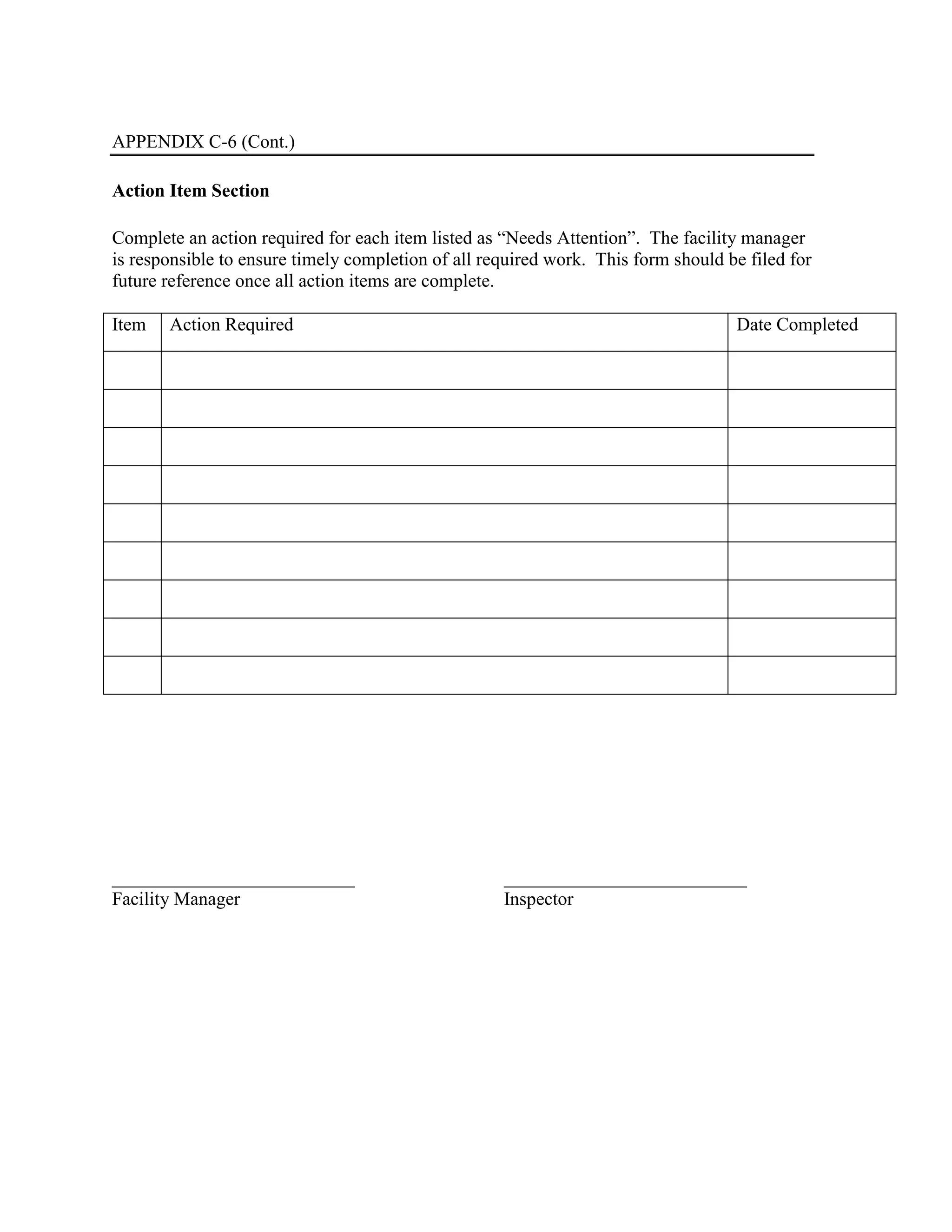 APPENDIX C-6 (Cont.)
Action Item Section
Complete an action required for each item listed as “Needs Attention”. The facility manager
is responsible to ensure timely completion of all required work. This form should be filed for
future reference once all action items are complete.
Item Action Required Date Completed
__________________________ __________________________
Facility Manager Inspector
 