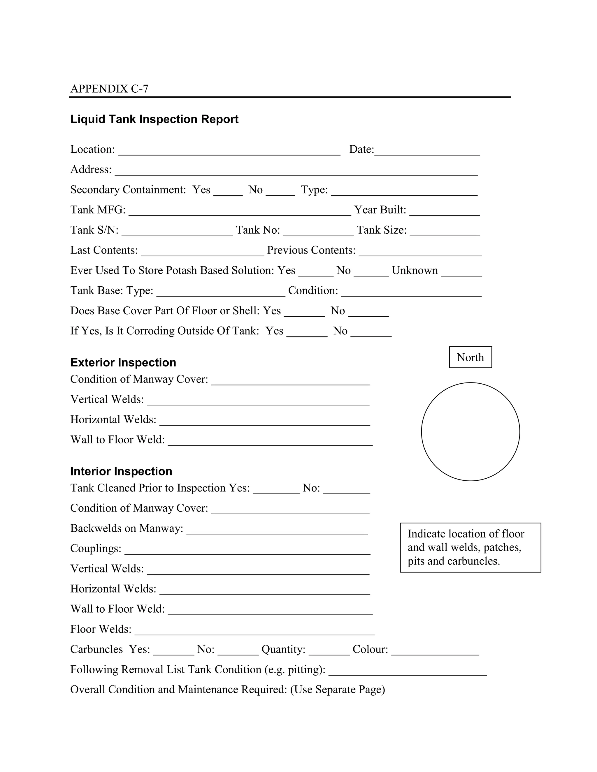 APPENDIX C-7
Liquid Tank Inspection Report
Location: ______________________________________ Date:__________________
Address: ______________________________________________________________
Secondary Containment: Yes _____ No _____ Type: _________________________
Tank MFG: ______________________________________ Year Built: ____________
Tank S/N: ___________________ Tank No: ____________ Tank Size: ____________
Last Contents: _____________________ Previous Contents: _____________________
Ever Used To Store Potash Based Solution: Yes ______ No ______ Unknown _______
Tank Base: Type: ______________________ Condition: ________________________
Does Base Cover Part Of Floor or Shell: Yes _______ No _______
If Yes, Is It Corroding Outside Of Tank: Yes _______ No _______
Exterior Inspection
Condition of Manway Cover: ___________________________
Vertical Welds: ______________________________________
Horizontal Welds: ____________________________________
Wall to Floor Weld: ___________________________________
Interior Inspection
Tank Cleaned Prior to Inspection Yes: ________ No: ________
Condition of Manway Cover: ___________________________
Backwelds on Manway: _______________________________
Couplings: __________________________________________
Vertical Welds: ______________________________________
Horizontal Welds: ____________________________________
Wall to Floor Weld: ___________________________________
Floor Welds: _________________________________________
Carbuncles Yes: _______ No: _______ Quantity: _______ Colour: _______________
Following Removal List Tank Condition (e.g. pitting): ___________________________
Overall Condition and Maintenance Required: (Use Separate Page)
Indicate location of floor
and wall welds, patches,
pits and carbuncles.
North
 