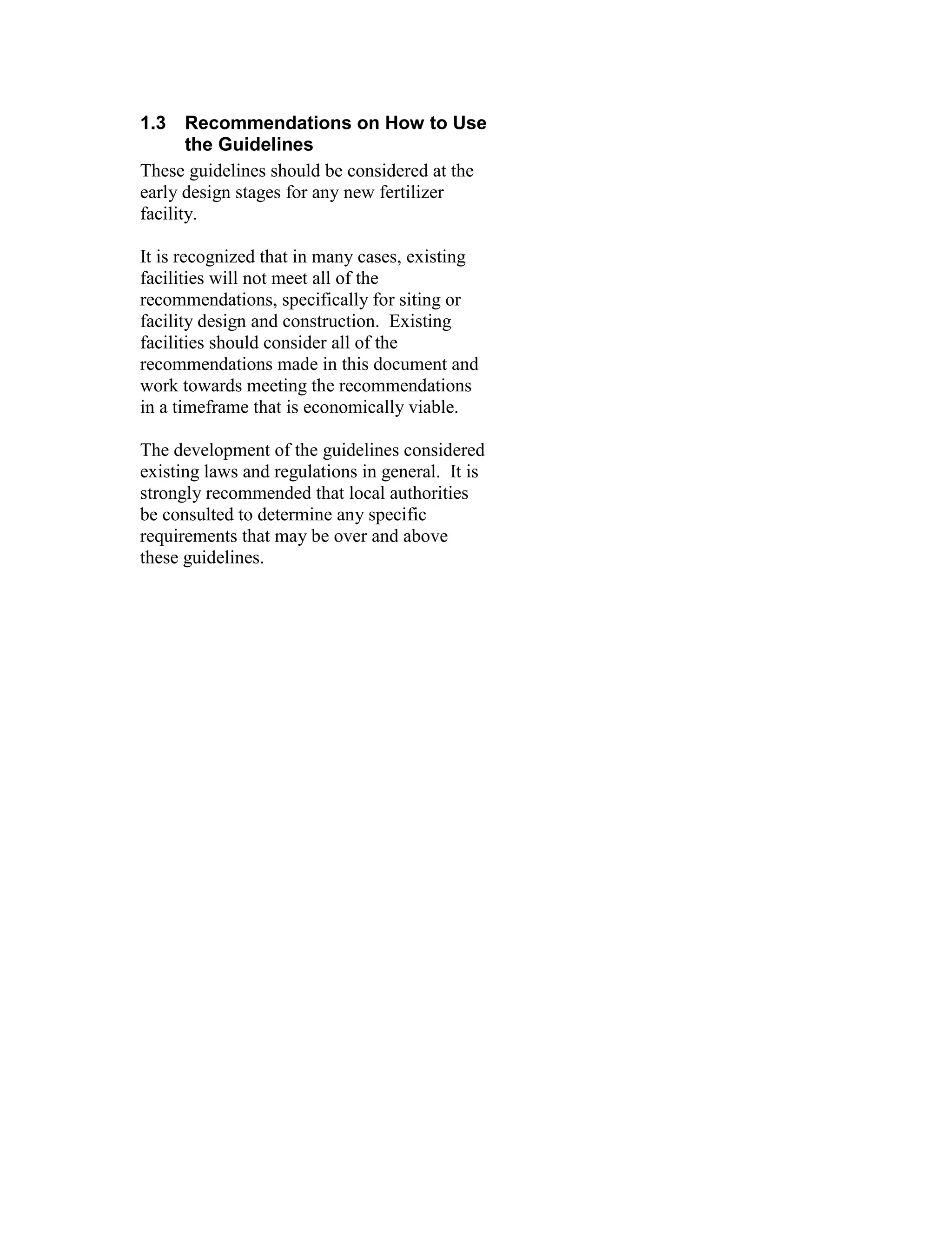 1.3 Recommendations on How to Use
the Guidelines
These guidelines should be considered at the
early design stages for any new fertilizer
facility.
It is recognized that in many cases, existing
facilities will not meet all of the
recommendations, specifically for siting or
facility design and construction. Existing
facilities should consider all of the
recommendations made in this document and
work towards meeting the recommendations
in a timeframe that is economically viable.
The development of the guidelines considered
existing laws and regulations in general. It is
strongly recommended that local authorities
be consulted to determine any specific
requirements that may be over and above
these guidelines.
 