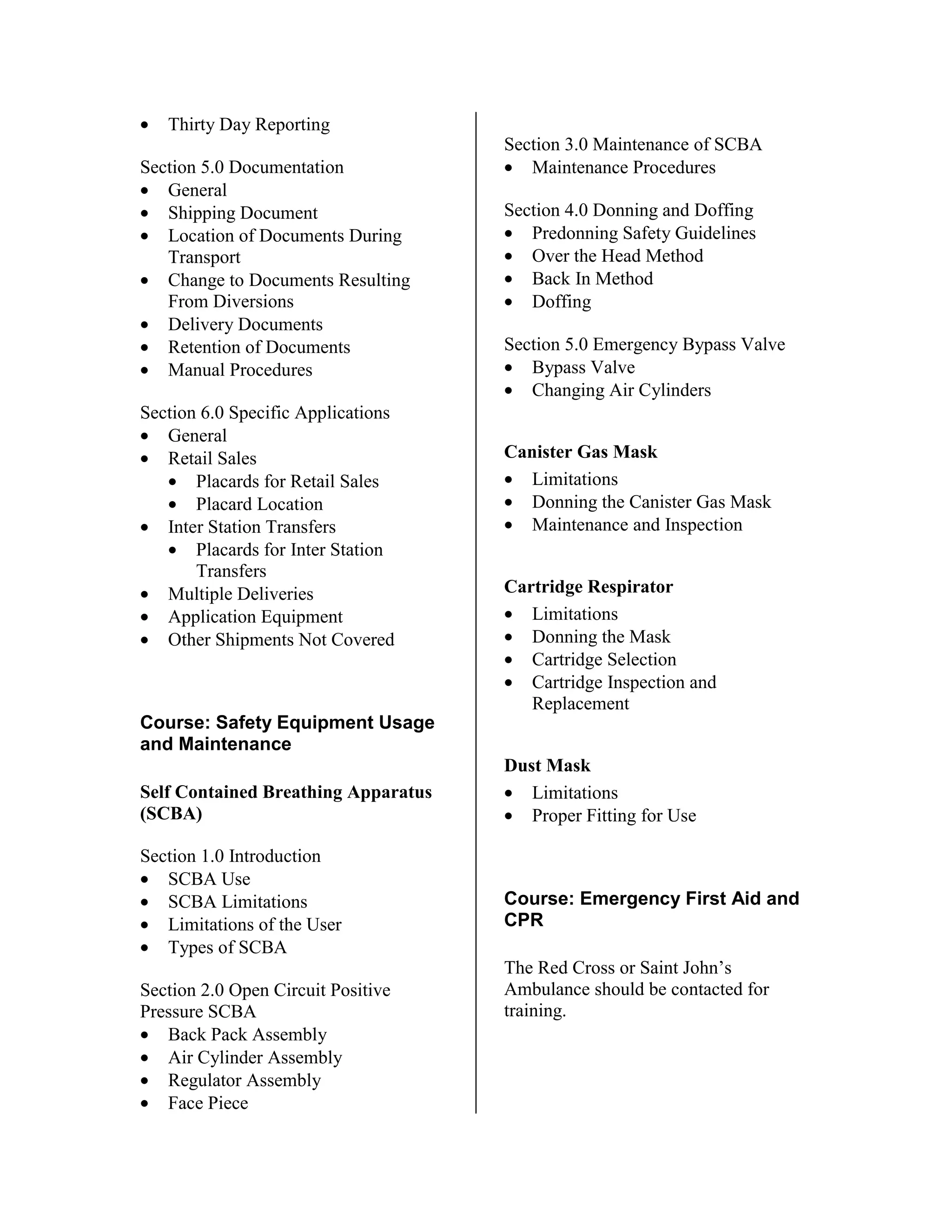 • Thirty Day Reporting
Section 5.0 Documentation
• General
• Shipping Document
• Location of Documents During
Transport
• Change to Documents Resulting
From Diversions
• Delivery Documents
• Retention of Documents
• Manual Procedures
Section 6.0 Specific Applications
• General
• Retail Sales
• Placards for Retail Sales
• Placard Location
• Inter Station Transfers
• Placards for Inter Station
Transfers
• Multiple Deliveries
• Application Equipment
• Other Shipments Not Covered
Course: Safety Equipment Usage
and Maintenance
Self Contained Breathing Apparatus
(SCBA)
Section 1.0 Introduction
• SCBA Use
• SCBA Limitations
• Limitations of the User
• Types of SCBA
Section 2.0 Open Circuit Positive
Pressure SCBA
• Back Pack Assembly
• Air Cylinder Assembly
• Regulator Assembly
• Face Piece
Section 3.0 Maintenance of SCBA
• Maintenance Procedures
Section 4.0 Donning and Doffing
• Predonning Safety Guidelines
• Over the Head Method
• Back In Method
• Doffing
Section 5.0 Emergency Bypass Valve
• Bypass Valve
• Changing Air Cylinders
Canister Gas Mask
• Limitations
• Donning the Canister Gas Mask
• Maintenance and Inspection
Cartridge Respirator
• Limitations
• Donning the Mask
• Cartridge Selection
• Cartridge Inspection and
Replacement
Dust Mask
• Limitations
• Proper Fitting for Use
Course: Emergency First Aid and
CPR
The Red Cross or Saint John’s
Ambulance should be contacted for
training.
 