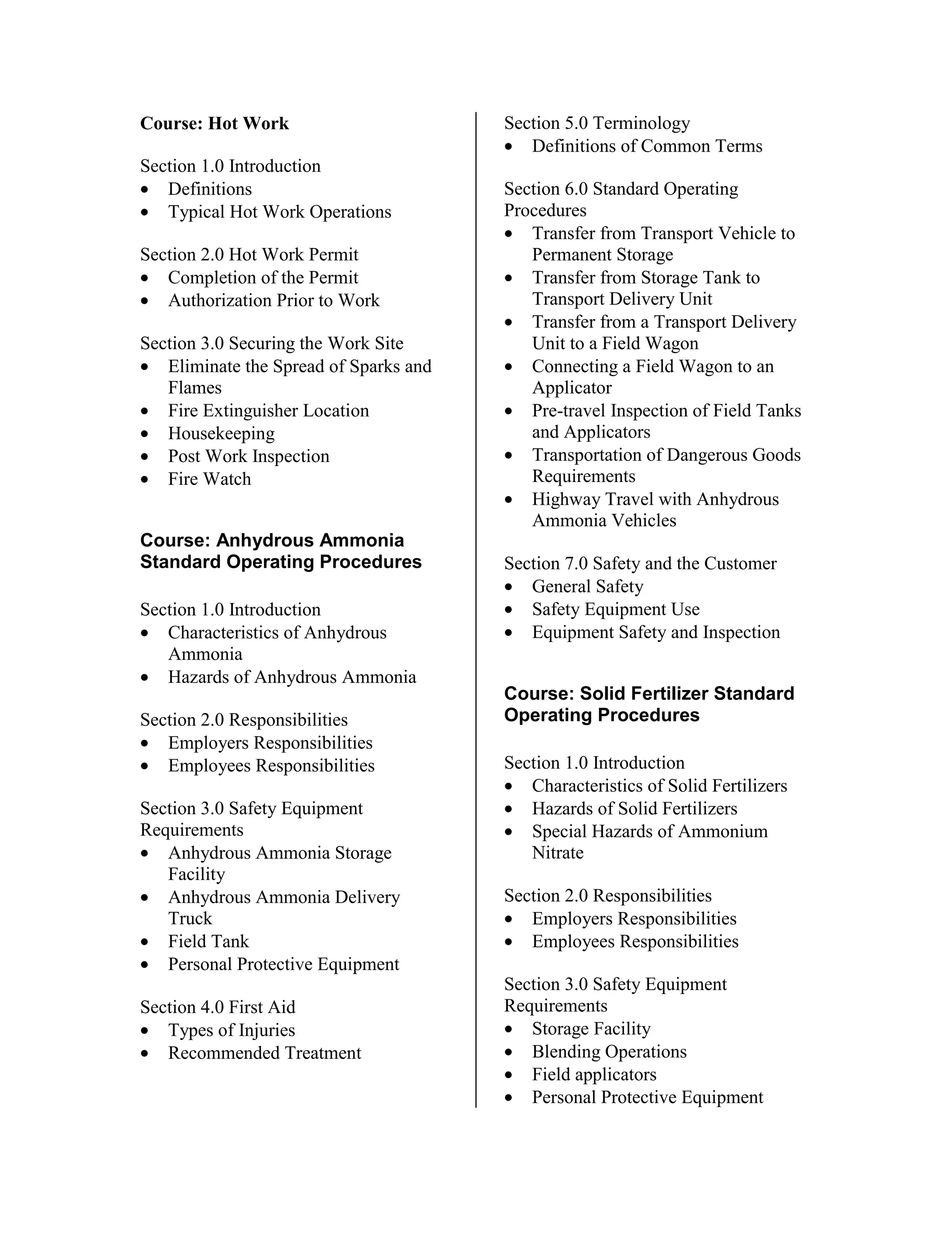 Course: Hot Work
Section 1.0 Introduction
• Definitions
• Typical Hot Work Operations
Section 2.0 Hot Work Permit
• Completion of the Permit
• Authorization Prior to Work
Section 3.0 Securing the Work Site
• Eliminate the Spread of Sparks and
Flames
• Fire Extinguisher Location
• Housekeeping
• Post Work Inspection
• Fire Watch
Course: Anhydrous Ammonia
Standard Operating Procedures
Section 1.0 Introduction
• Characteristics of Anhydrous
Ammonia
• Hazards of Anhydrous Ammonia
Section 2.0 Responsibilities
• Employers Responsibilities
• Employees Responsibilities
Section 3.0 Safety Equipment
Requirements
• Anhydrous Ammonia Storage
Facility
• Anhydrous Ammonia Delivery
Truck
• Field Tank
• Personal Protective Equipment
Section 4.0 First Aid
• Types of Injuries
• Recommended Treatment
Section 5.0 Terminology
• Definitions of Common Terms
Section 6.0 Standard Operating
Procedures
• Transfer from Transport Vehicle to
Permanent Storage
• Transfer from Storage Tank to
Transport Delivery Unit
• Transfer from a Transport Delivery
Unit to a Field Wagon
• Connecting a Field Wagon to an
Applicator
• Pre-travel Inspection of Field Tanks
and Applicators
• Transportation of Dangerous Goods
Requirements
• Highway Travel with Anhydrous
Ammonia Vehicles
Section 7.0 Safety and the Customer
• General Safety
• Safety Equipment Use
• Equipment Safety and Inspection
Course: Solid Fertilizer Standard
Operating Procedures
Section 1.0 Introduction
• Characteristics of Solid Fertilizers
• Hazards of Solid Fertilizers
• Special Hazards of Ammonium
Nitrate
Section 2.0 Responsibilities
• Employers Responsibilities
• Employees Responsibilities
Section 3.0 Safety Equipment
Requirements
• Storage Facility
• Blending Operations
• Field applicators
• Personal Protective Equipment
 